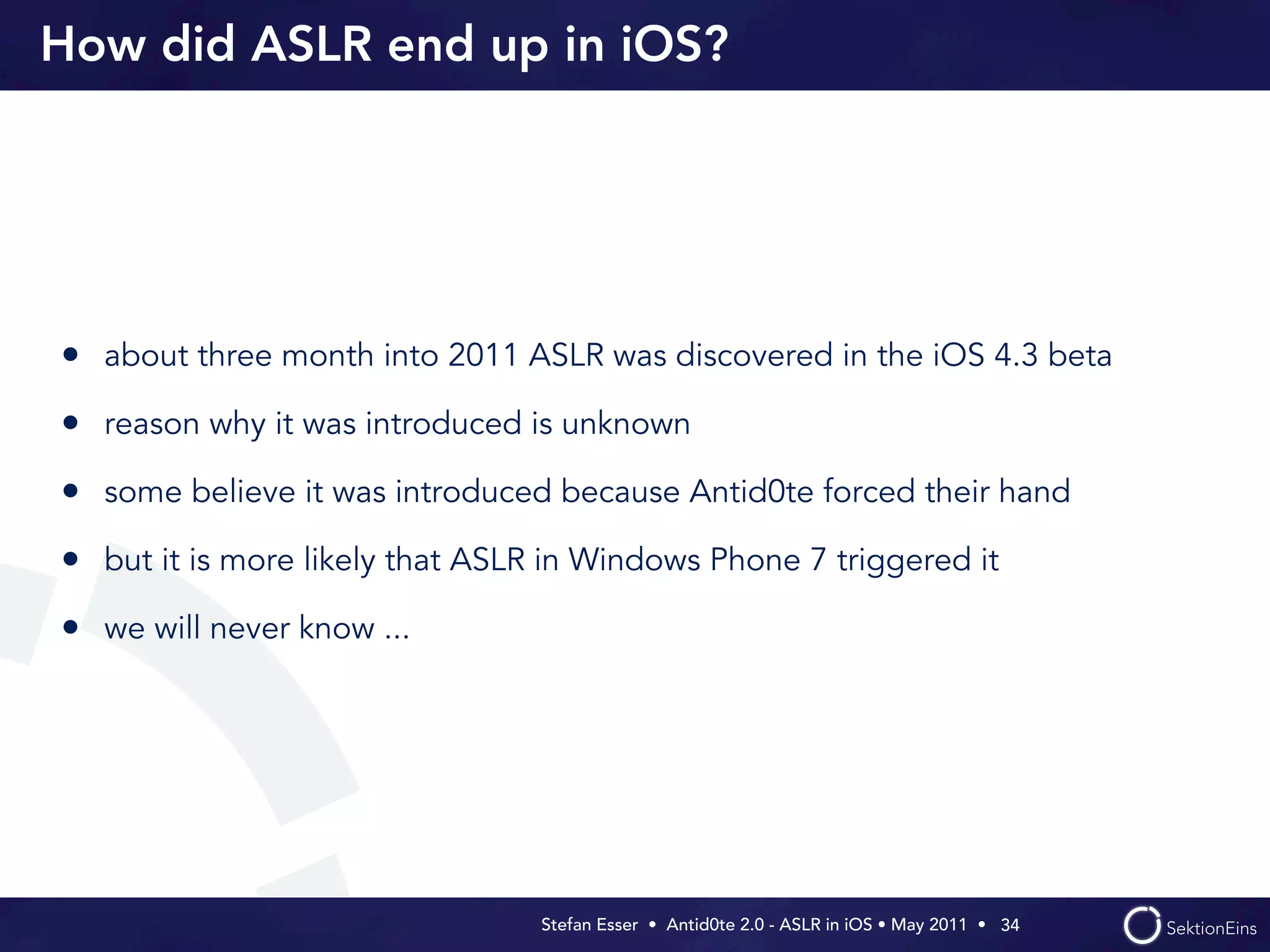 How did ASLR end up in iOS?




• about three month into 2011 ASLR was discovered in the iOS 4.3 beta
• reason why it was introduced is unknown
• some believe it was introduced because Antid0te forced their hand
• but it is more likely that ASLR in Windows Phone 7 triggered it
• we will never know ...




                                 Stefan Esser • Antid0te 2.0 - ASLR in iOS • May 2011 •  34
 