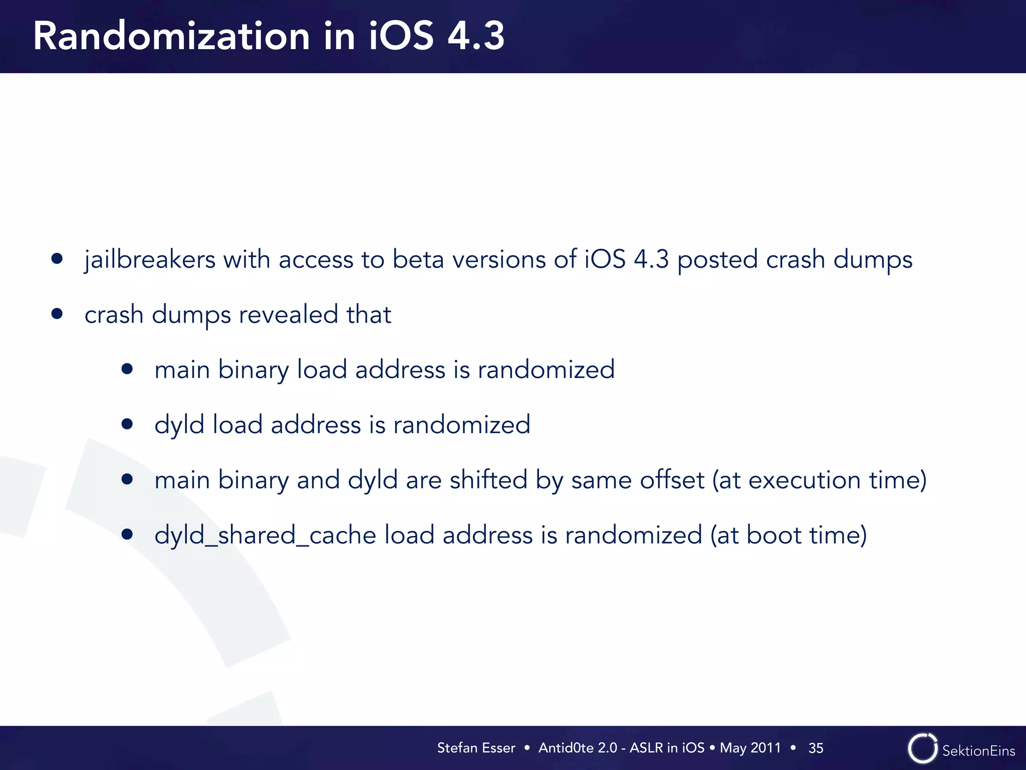Randomization in iOS 4.3




• jailbreakers with access to beta versions of iOS 4.3 posted crash dumps
• crash dumps revealed that
     • main binary load address is randomized
     • dyld load address is randomized
     • main binary and dyld are shifted by same offset (at execution time)
     • dyld_shared_cache load address is randomized (at boot time)




                                Stefan Esser • Antid0te 2.0 - ASLR in iOS • May 2011 •  35
 