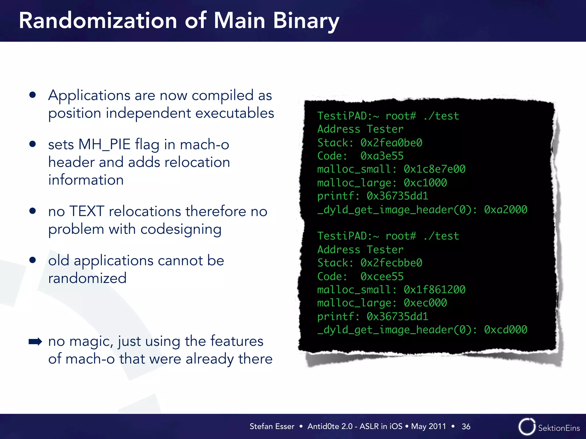 Randomization of Main Binary


• Applications are now compiled as
  position independent executables               TestiPAD:~ root# ./test
                                                 Address Tester
• sets MH_PIE ﬂag in mach-o                      Stack: 0x2fea0be0
                                                 Code: 0xa3e55
  header and adds relocation                     malloc_small: 0x1c8e7e00
  information                                    malloc_large: 0xc1000
                                                 printf: 0x36735dd1
• no TEXT relocations therefore no               _dyld_get_image_header(0): 0xa2000

  problem with codesigning                       TestiPAD:~ root# ./test
                                                 Address Tester
• old applications cannot be                     Stack: 0x2fecbbe0
  randomized                                     Code: 0xcee55
                                                 malloc_small: 0x1f861200
                                                 malloc_large: 0xec000
                                                 printf: 0x36735dd1
                                                 _dyld_get_image_header(0): 0xcd000
➡ no magic, just using the features
  of mach-o that were already there



                                Stefan Esser • Antid0te 2.0 - ASLR in iOS • May 2011 •  36
 