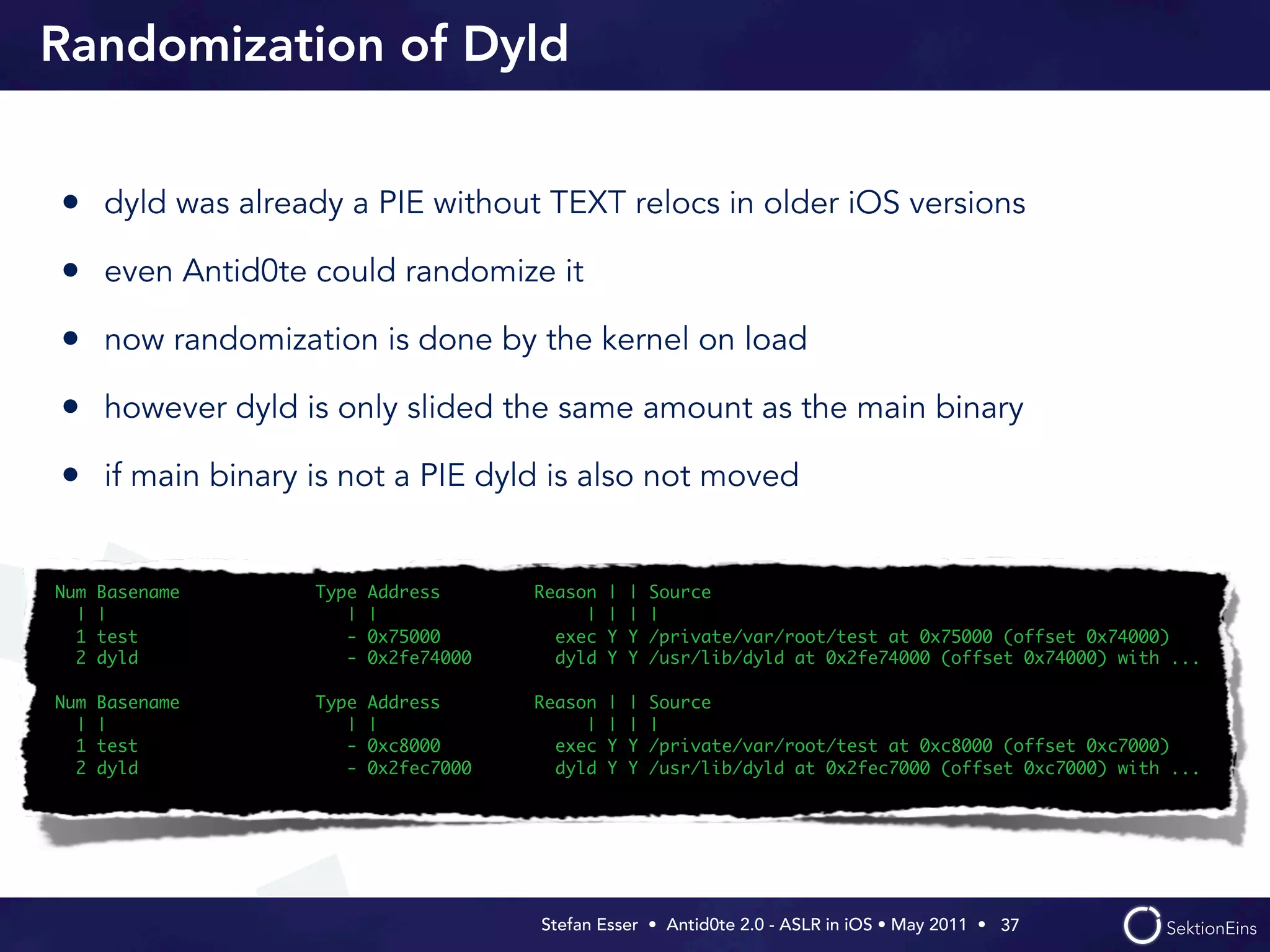 Randomization of Dyld


• dyld was already a PIE without TEXT relocs in older iOS versions
• even Antid0te could randomize it
• now randomization is done by the kernel on load
• however dyld is only slided the same amount as the main binary
• if main binary is not a PIE dyld is also not moved

Num   Basename   Type   Address      Reason   |   |   Source
  |   |             |   |                 |   |   |   |
  1   test          -   0x75000        exec   Y   Y   /private/var/root/test at 0x75000 (offset 0x74000)
  2   dyld          -   0x2fe74000     dyld   Y   Y   /usr/lib/dyld at 0x2fe74000 (offset 0x74000) with ...

Num   Basename   Type   Address      Reason   |   |   Source
  |   |             |   |                 |   |   |   |
  1   test          -   0xc8000        exec   Y   Y   /private/var/root/test at 0xc8000 (offset 0xc7000)
  2   dyld          -   0x2fec7000     dyld   Y   Y   /usr/lib/dyld at 0x2fec7000 (offset 0xc7000) with ...




                                     Stefan Esser • Antid0te 2.0 - ASLR in iOS • May 2011 •  37
 