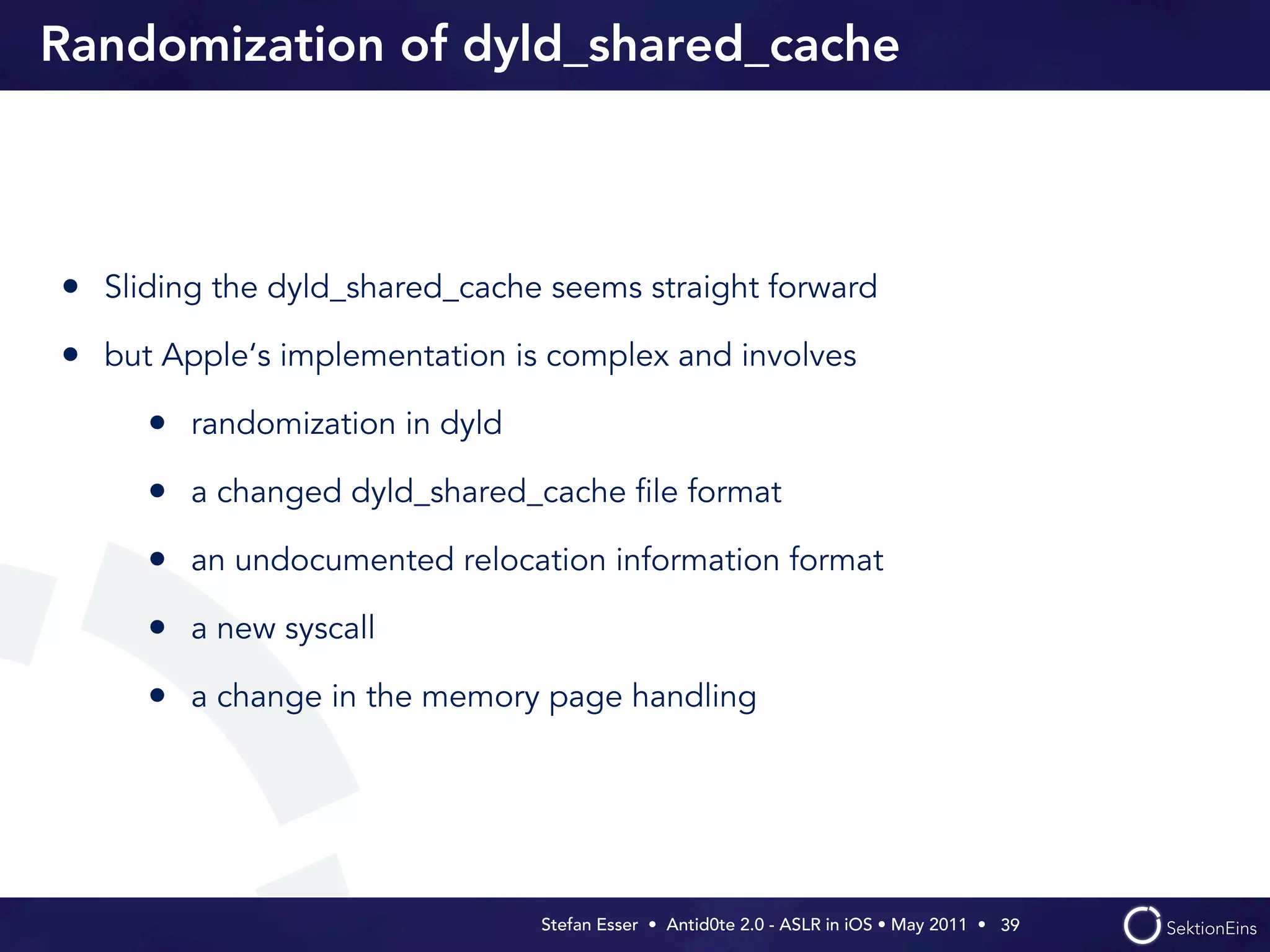 Randomization of dyld_shared_cache



• Sliding the dyld_shared_cache seems straight forward
• but Apple‘s implementation is complex and involves
     • randomization in dyld
     • a changed dyld_shared_cache ﬁle format
     • an undocumented relocation information format
     • a new syscall
     • a change in the memory page handling




                               Stefan Esser • Antid0te 2.0 - ASLR in iOS • May 2011 •  39
 