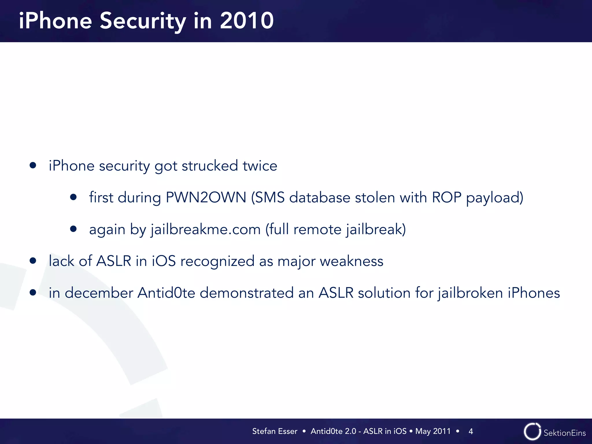 iPhone Security in 2010




• iPhone security got strucked twice
     • ﬁrst during PWN2OWN (SMS database stolen with ROP payload)
     • again by jailbreakme.com (full remote jailbreak)
• lack of ASLR in iOS recognized as major weakness
• in december Antid0te demonstrated an ASLR solution for jailbroken iPhones




                                Stefan Esser • Antid0te 2.0 - ASLR in iOS • May 2011 •  4
 