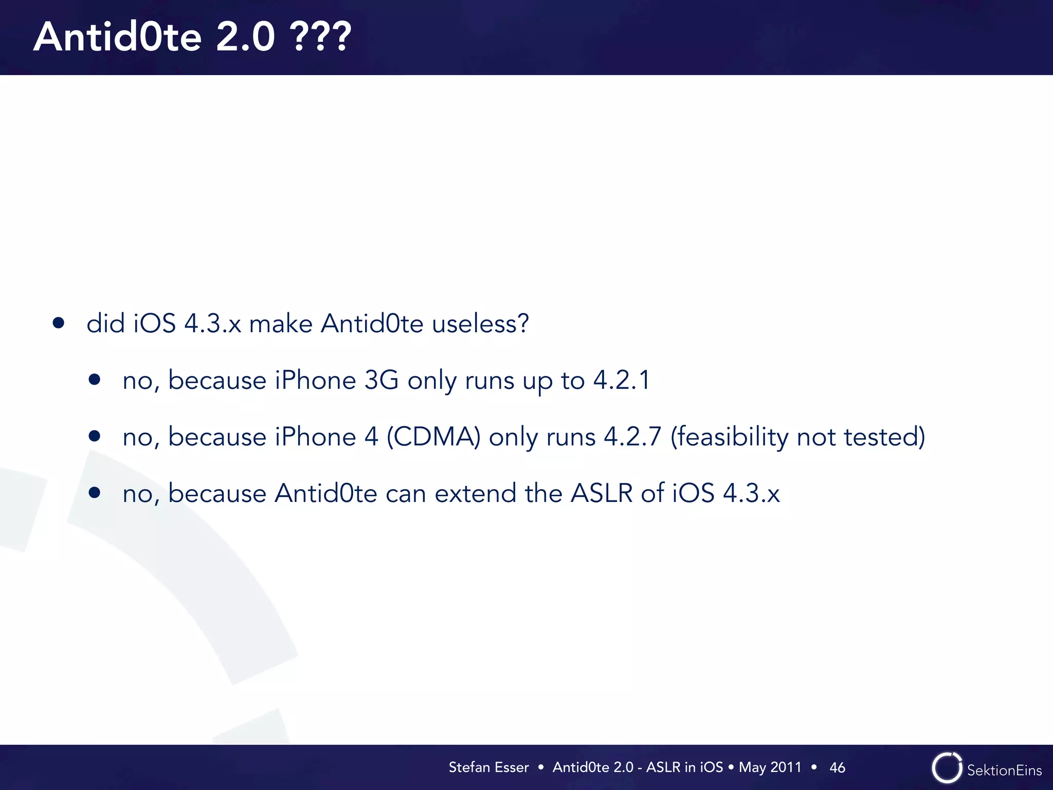 Antid0te 2.0 ???




• did iOS 4.3.x make Antid0te useless?
  • no, because iPhone 3G only runs up to 4.2.1
  • no, because iPhone 4 (CDMA) only runs 4.2.7 (feasibility not tested)
  • no, because Antid0te can extend the ASLR of iOS 4.3.x




                                Stefan Esser • Antid0te 2.0 - ASLR in iOS • May 2011 •  46
 