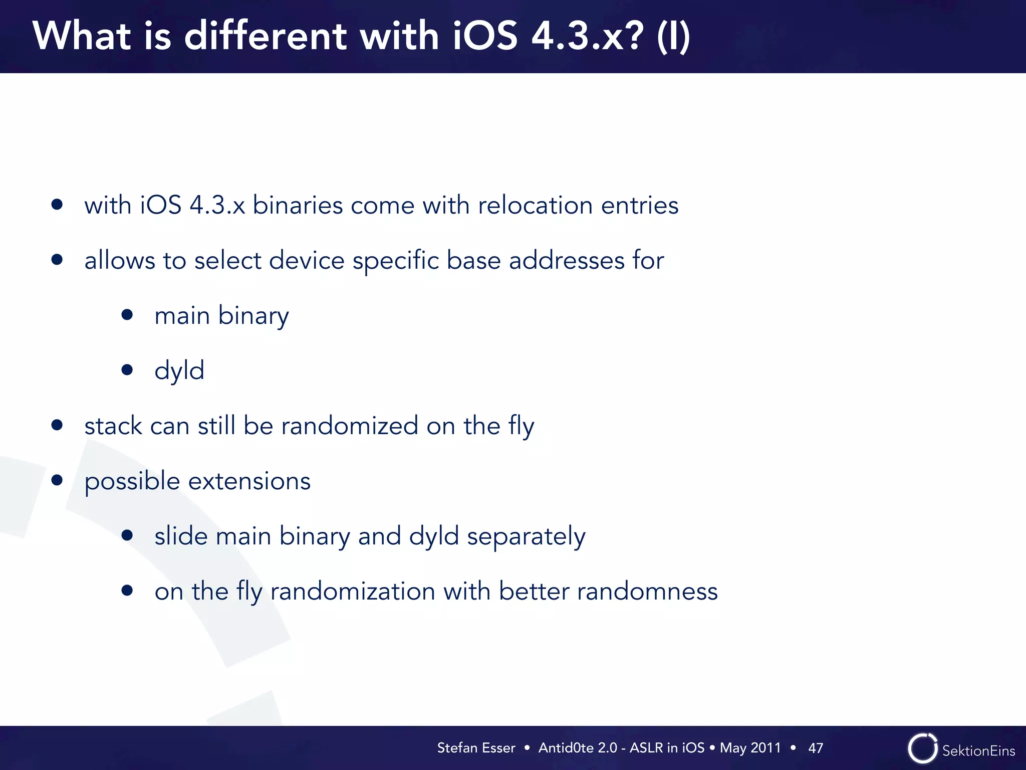 What is different with iOS 4.3.x? (I)



• with iOS 4.3.x binaries come with relocation entries
• allows to select device speciﬁc base addresses for
      • main binary
      • dyld
• stack can still be randomized on the ﬂy
• possible extensions
      • slide main binary and dyld separately
      • on the ﬂy randomization with better randomness



                                 Stefan Esser • Antid0te 2.0 - ASLR in iOS • May 2011 •  47
 
