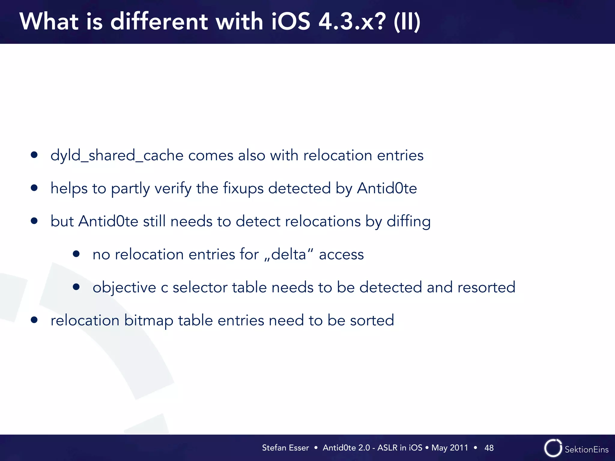 What is different with iOS 4.3.x? (II)




• dyld_shared_cache comes also with relocation entries
• helps to partly verify the ﬁxups detected by Antid0te
• but Antid0te still needs to detect relocations by difﬁng
      • no relocation entries for „delta“ access
      • objective c selector table needs to be detected and resorted
• relocation bitmap table entries need to be sorted




                                 Stefan Esser • Antid0te 2.0 - ASLR in iOS • May 2011 •  48
 