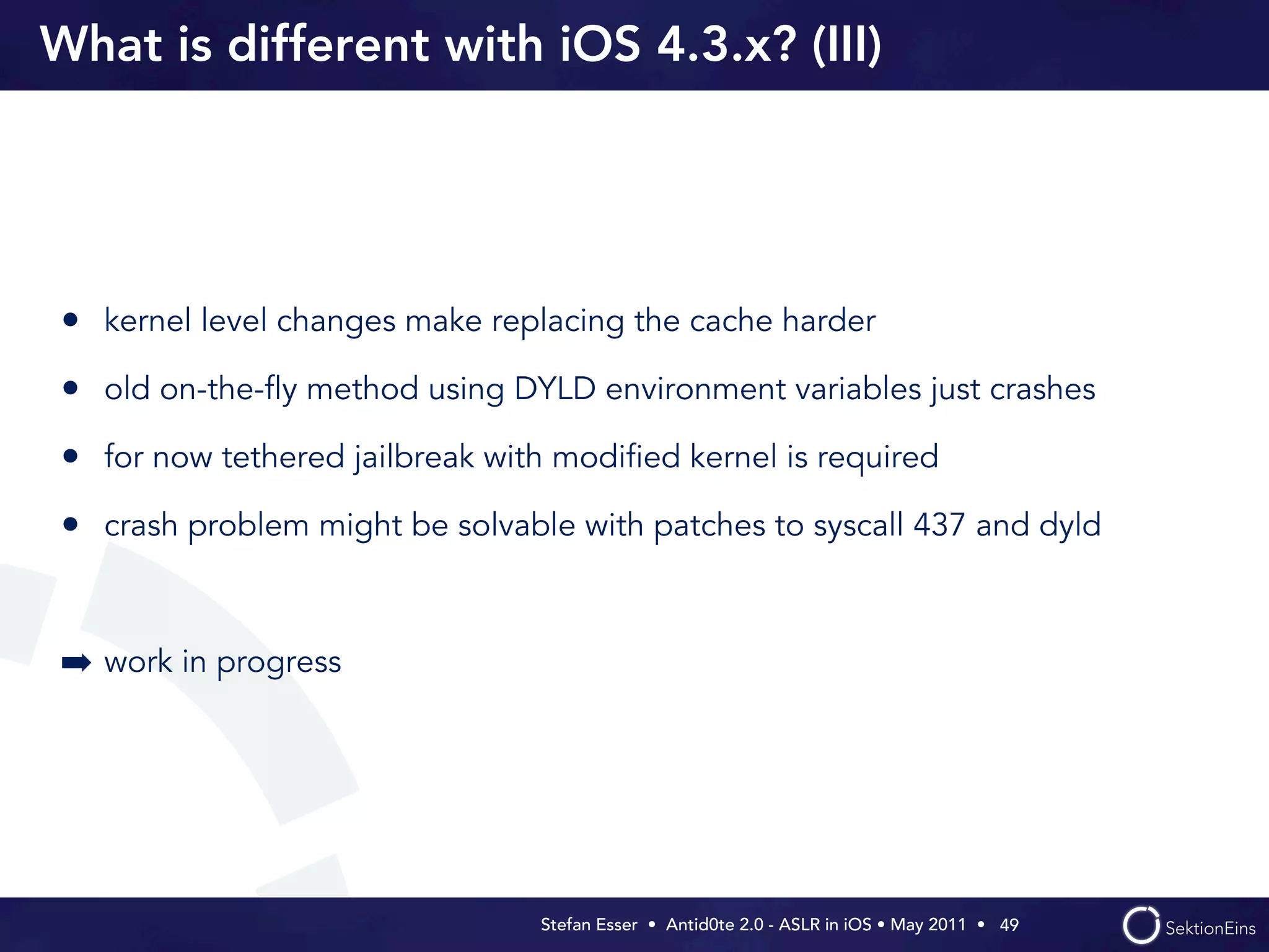 What is different with iOS 4.3.x? (III)




• kernel level changes make replacing the cache harder
• old on-the-ﬂy method using DYLD environment variables just crashes
• for now tethered jailbreak with modiﬁed kernel is required
• crash problem might be solvable with patches to syscall 437 and dyld


➡ work in progress




                                Stefan Esser • Antid0te 2.0 - ASLR in iOS • May 2011 •  49
 