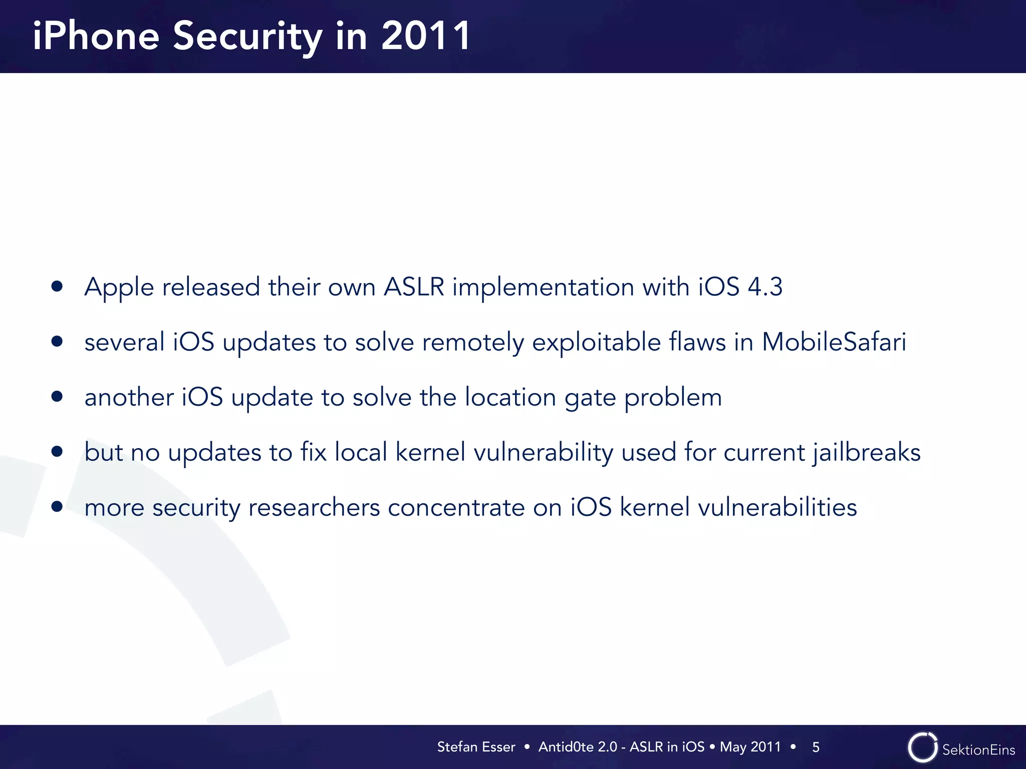 iPhone Security in 2011




• Apple released their own ASLR implementation with iOS 4.3
• several iOS updates to solve remotely exploitable ﬂaws in MobileSafari
• another iOS update to solve the location gate problem
• but no updates to ﬁx local kernel vulnerability used for current jailbreaks
• more security researchers concentrate on iOS kernel vulnerabilities




                                  Stefan Esser • Antid0te 2.0 - ASLR in iOS • May 2011 •  5
 