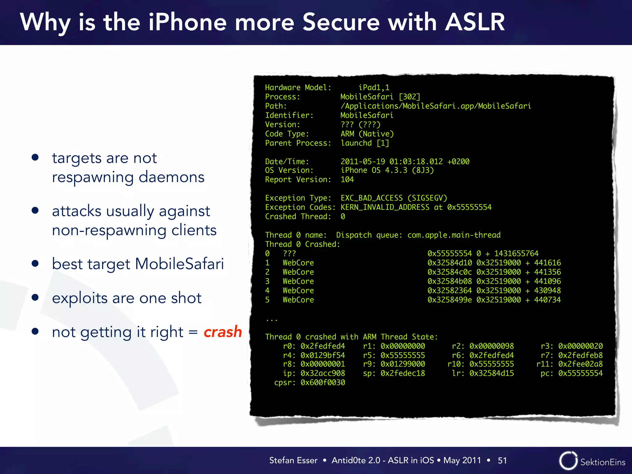 Why is the iPhone more Secure with ASLR

                                 Hardware Model:       iPad1,1
                                 Process:          MobileSafari [302]
                                 Path:             /Applications/MobileSafari.app/MobileSafari
                                 Identifier:       MobileSafari
                                 Version:          ??? (???)
                                 Code Type:        ARM (Native)
                                 Parent Process:   launchd [1]

• targets are not                Date/Time:
                                 OS Version:
                                                   2011-05-19 01:03:18.012 +0200
                                                   iPhone OS 4.3.3 (8J3)
   respawning daemons            Report Version:   104

                                 Exception Type: EXC_BAD_ACCESS (SIGSEGV)
                                 Exception Codes: KERN_INVALID_ADDRESS at 0x55555554
• attacks usually against        Crashed Thread: 0

   non-respawning clients        Thread 0 name: Dispatch queue: com.apple.main-thread
                                 Thread 0 Crashed:
                                 0   ???                          	 0x55555554 0 + 1431655764
• best target MobileSafari       1
                                 2
                                     WebCore
                                     WebCore
                                                                  	 0x32584d10 0x32519000 + 441616
                                                                  	 0x32584c0c 0x32519000 + 441356
                                 3   WebCore                      	 0x32584b08 0x32519000 + 441096
                                 4   WebCore                      	 0x32582364 0x32519000 + 430948
• exploits are one shot          5   WebCore                      	 0x3258499e 0x32519000 + 440734

                                 ...

• not getting it right = crash   Thread 0 crashed with   ARM   Thread State:
                                     r0: 0x2fedfed4      r1:   0x00000000       r2:   0x00000098    r3:   0x00000020
                                     r4: 0x0129bf54      r5:   0x55555555       r6:   0x2fedfed4    r7:   0x2fedfeb8
                                     r8: 0x00000001      r9:   0x01299000      r10:   0x55555555   r11:   0x2fee02a8
                                     ip: 0x32acc908      sp:   0x2fedec18       lr:   0x32584d15    pc:   0x55555554
                                   cpsr: 0x600f0030




                                 Stefan Esser • Antid0te 2.0 - ASLR in iOS • May 2011 •  51
 