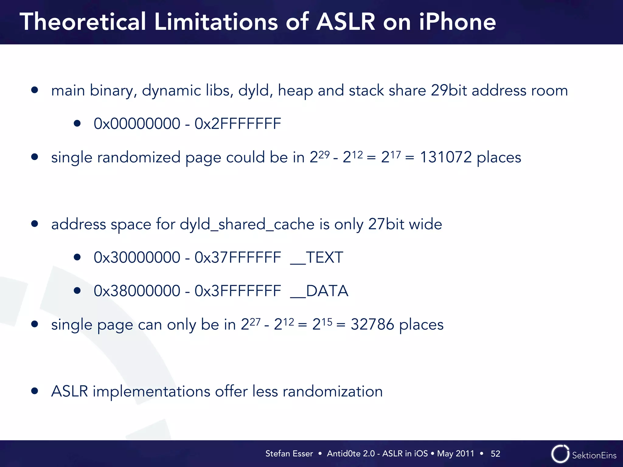 Theoretical Limitations of ASLR on iPhone

• main binary, dynamic libs, dyld, heap and stack share 29bit address room
      • 0x00000000 - 0x2FFFFFFF
• single randomized page could be in 229 - 212 = 217 = 131072 places


• address space for dyld_shared_cache is only 27bit wide
      • 0x30000000 - 0x37FFFFFF __TEXT
      • 0x38000000 - 0x3FFFFFFF __DATA
• single page can only be in 227 - 212 = 215 = 32786 places


• ASLR implementations offer less randomization


                                 Stefan Esser • Antid0te 2.0 - ASLR in iOS • May 2011 •  52
 