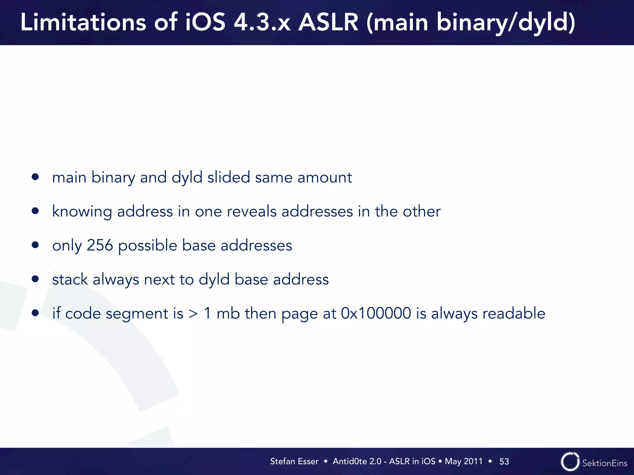 Limitations of iOS 4.3.x ASLR (main binary/dyld)




• main binary and dyld slided same amount
• knowing address in one reveals addresses in the other
• only 256 possible base addresses
• stack always next to dyld base address
• if code segment is > 1 mb then page at 0x100000 is always readable




                                Stefan Esser • Antid0te 2.0 - ASLR in iOS • May 2011 •  53
 