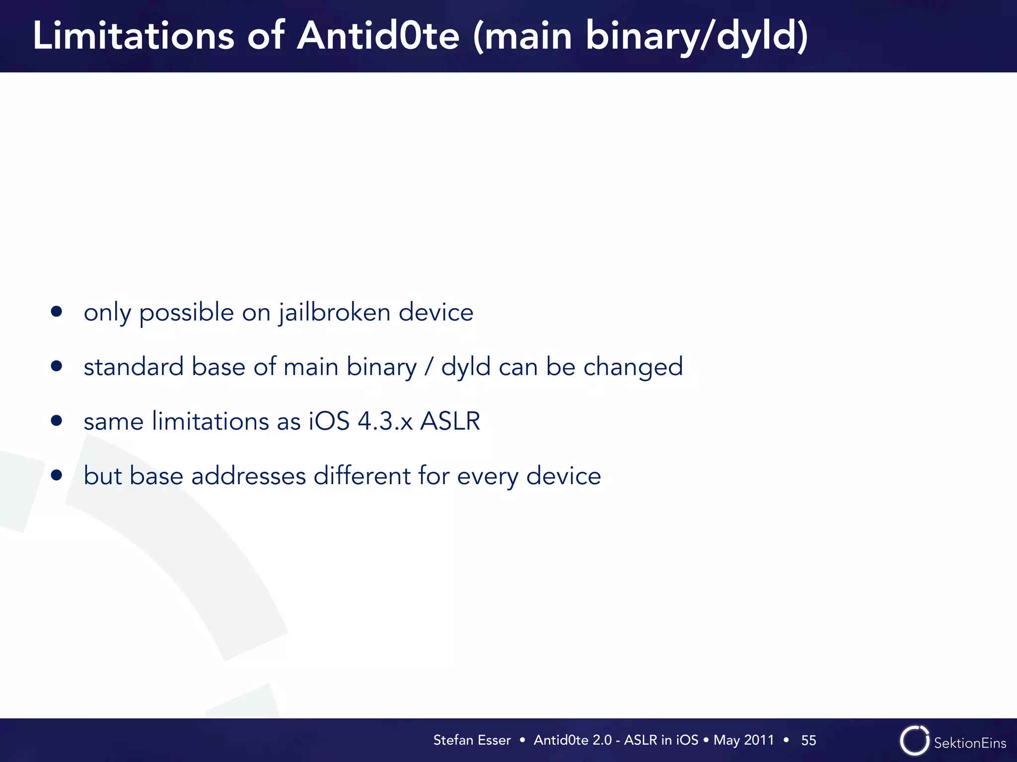 Limitations of Antid0te (main binary/dyld)




• only possible on jailbroken device
• standard base of main binary / dyld can be changed
• same limitations as iOS 4.3.x ASLR
• but base addresses different for every device




                                Stefan Esser • Antid0te 2.0 - ASLR in iOS • May 2011 •  55
 