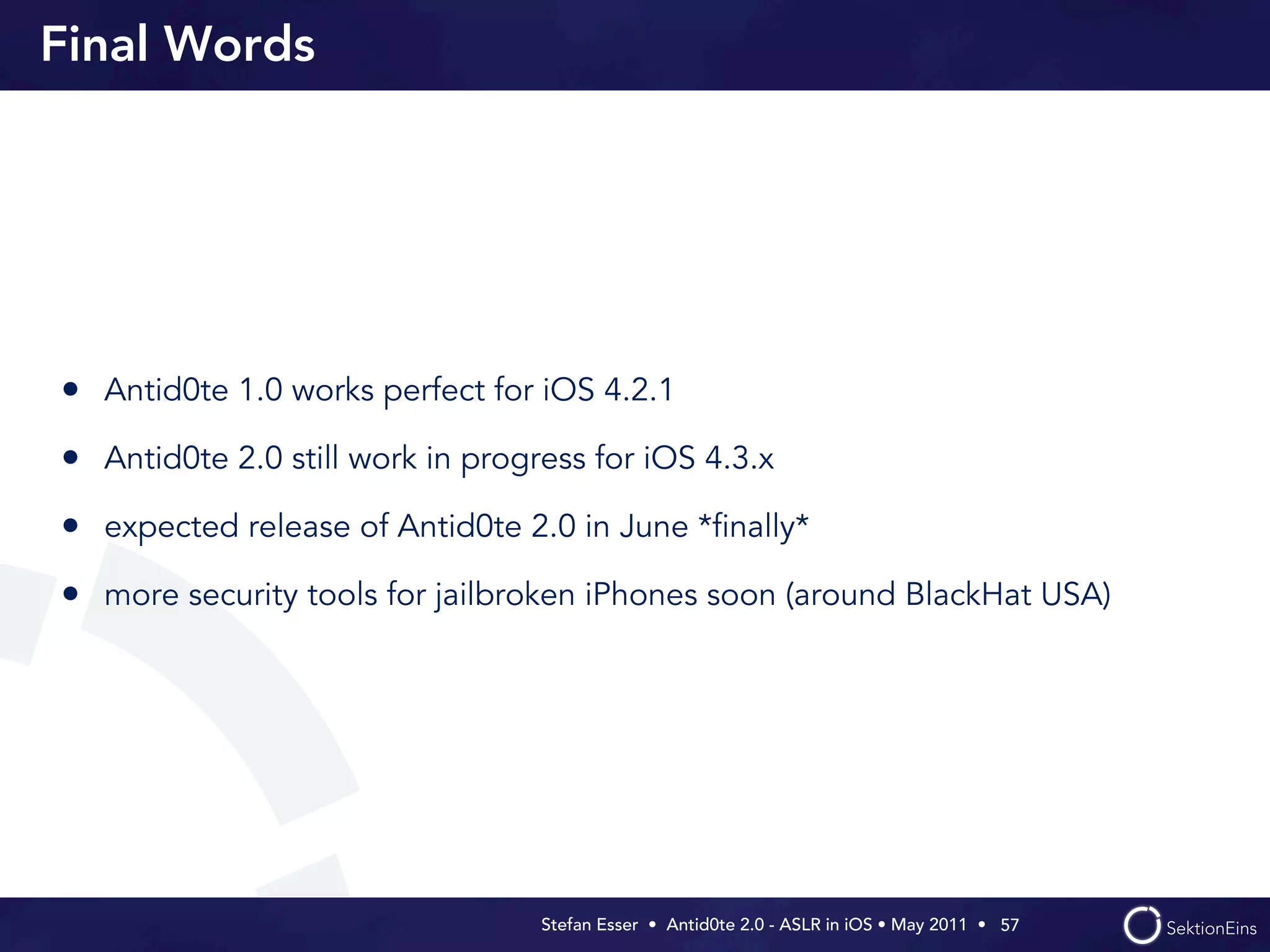 Final Words




• Antid0te 1.0 works perfect for iOS 4.2.1
• Antid0te 2.0 still work in progress for iOS 4.3.x
• expected release of Antid0te 2.0 in June *ﬁnally*
• more security tools for jailbroken iPhones soon (around BlackHat USA)




                                  Stefan Esser • Antid0te 2.0 - ASLR in iOS • May 2011 •  57
 