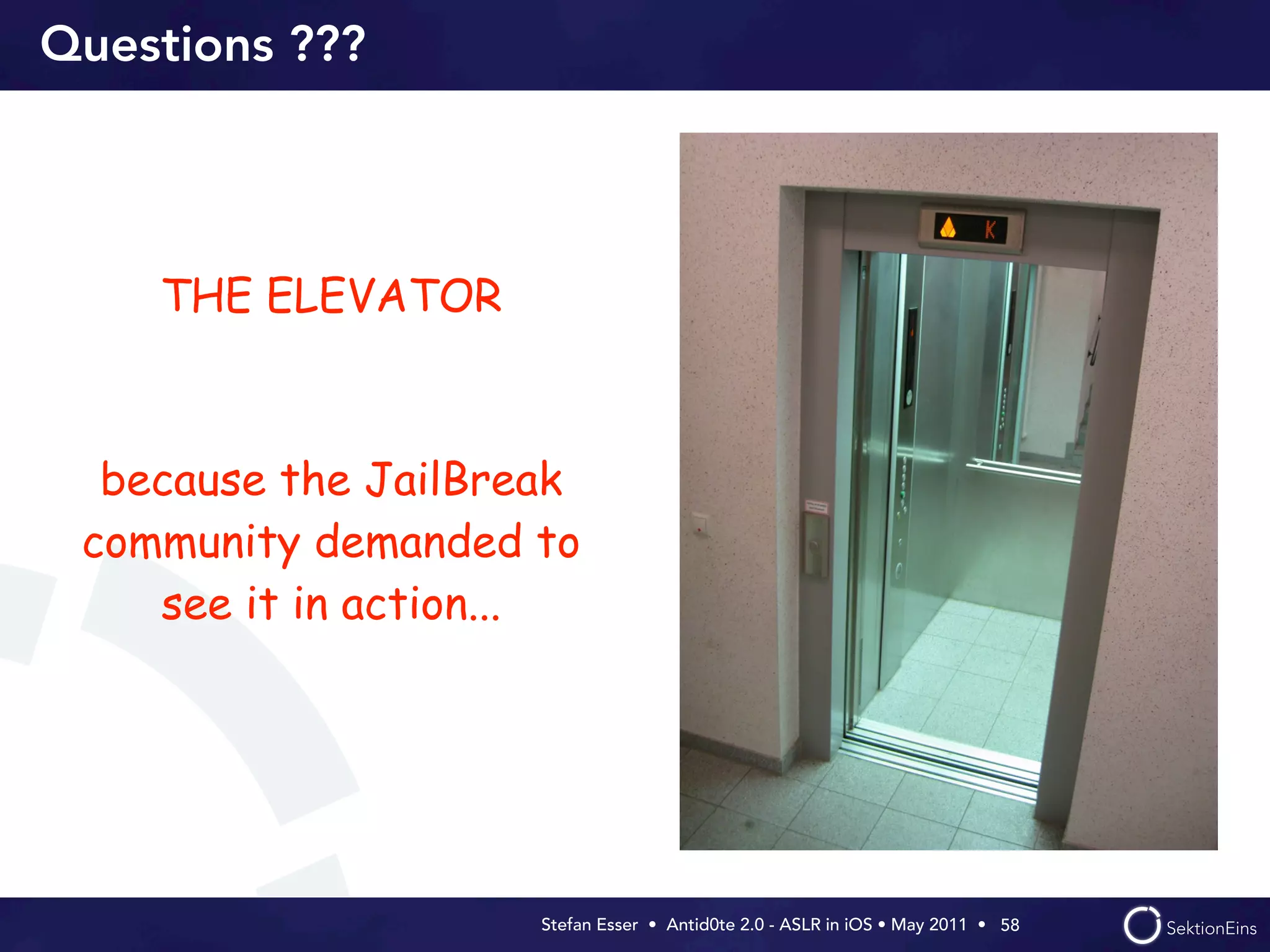 Questions ???




    THE ELEVATOR



  because the JailBreak
 community demanded to
    see it in action...




                     Stefan Esser • Antid0te 2.0 - ASLR in iOS • May 2011 •  58
 