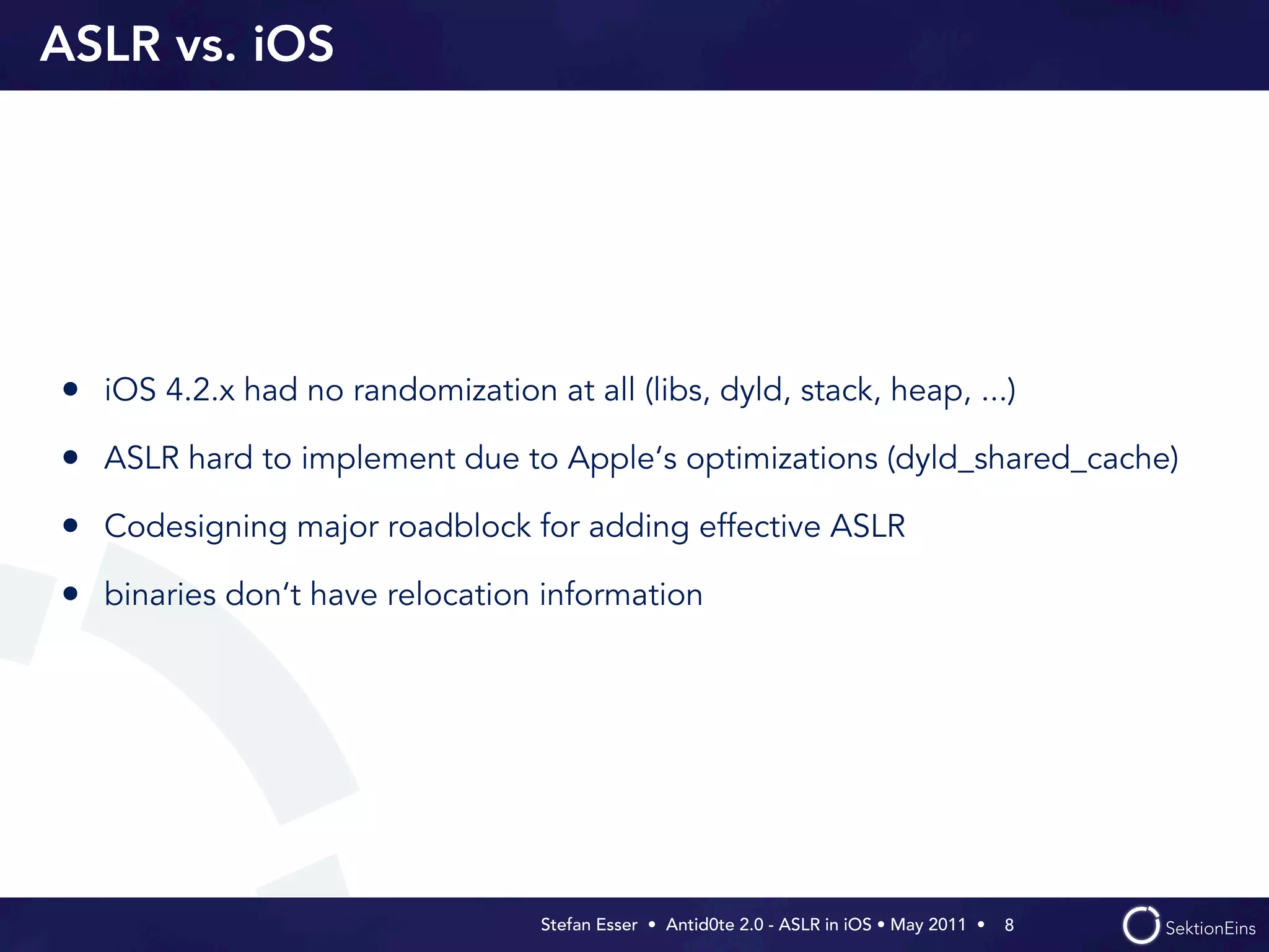 ASLR vs. iOS




• iOS 4.2.x had no randomization at all (libs, dyld, stack, heap, ...)
• ASLR hard to implement due to Apple‘s optimizations (dyld_shared_cache)
• Codesigning major roadblock for adding effective ASLR
• binaries don‘t have relocation information




                                   Stefan Esser • Antid0te 2.0 - ASLR in iOS • May 2011 •  8
 