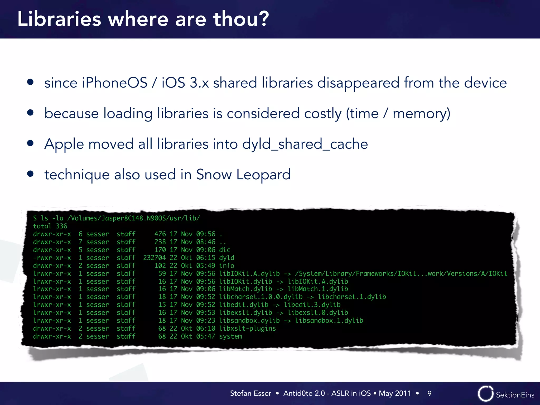 Libraries where are thou?

• since iPhoneOS / iOS 3.x shared libraries disappeared from the device
• because loading libraries is considered costly (time / memory)
• Apple moved all libraries into dyld_shared_cache
• technique also used in Snow Leopard

 $ ls -la /Volumes/Jasper8C148.N90OS/usr/lib/
 total 336
 drwxr-xr-x 6 sesser staff       476 17 Nov 09:56   .
 drwxr-xr-x 7 sesser staff       238 17 Nov 08:46   ..
 drwxr-xr-x 5 sesser staff       170 17 Nov 09:06   dic
 -rwxr-xr-x 1 sesser staff 232704 22 Okt 06:15      dyld
 drwxr-xr-x 2 sesser staff       102 22 Okt 05:49   info
 lrwxr-xr-x 1 sesser staff        59 17 Nov 09:56   libIOKit.A.dylib -> /System/Library/Frameworks/IOKit...work/Versions/A/IOKit
 lrwxr-xr-x 1 sesser staff        16 17 Nov 09:56   libIOKit.dylib -> libIOKit.A.dylib
 lrwxr-xr-x 1 sesser staff        16 17 Nov 09:06   libMatch.dylib -> libMatch.1.dylib
 lrwxr-xr-x 1 sesser staff        18 17 Nov 09:52   libcharset.1.0.0.dylib -> libcharset.1.dylib
 lrwxr-xr-x 1 sesser staff        15 17 Nov 09:52   libedit.dylib -> libedit.3.dylib
 lrwxr-xr-x 1 sesser staff        16 17 Nov 09:53   libexslt.dylib -> libexslt.0.dylib
 lrwxr-xr-x 1 sesser staff        18 17 Nov 09:23   libsandbox.dylib -> libsandbox.1.dylib
 drwxr-xr-x 2 sesser staff        68 22 Okt 06:10   libxslt-plugins
 drwxr-xr-x 2 sesser staff        68 22 Okt 05:47   system




                                                      Stefan Esser • Antid0te 2.0 - ASLR in iOS • May 2011 •  9
 