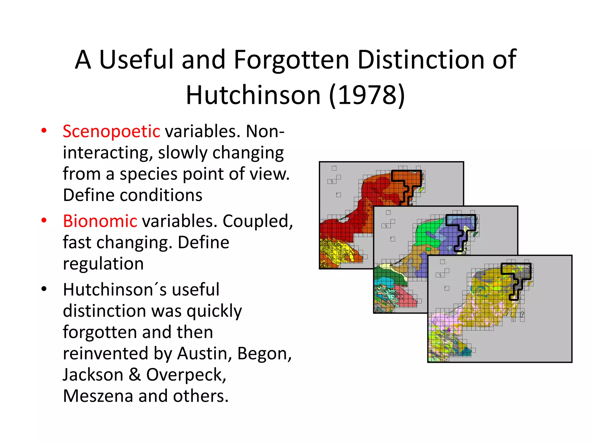 A Useful and Forgotten Distinction of
Hutchinson (1978)
• Scenopoetic variables. Non-
interacting, slowly changing
from a species point of view.
Define conditions
• Bionomic variables. Coupled,
fast changing. Define
regulation
• Hutchinson´s useful
distinction was quickly
forgotten and then
reinvented by Austin, Begon,
Jackson & Overpeck,
Meszena and others.
 