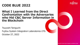 CODE BLUE 2022
What I Learned from the Direct
Confrontation with the Adversaries
who Hid C&C Server Information in
the Blockchain
Tsuyoshi Taniguchi
Fujitsu System Integration Laboratories LTD.
October 27, 2022
Copy right 2022 Fujitsu System Integration Laboratories Limited
1
 