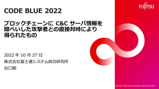 CODE BLUE 2022
ブロックチェーンに C&C サーバ情報を
隠ぺいした攻撃者との直接対峙により
得られたもの
2022 年 10 月 27 日
株式会社富士通システム統合研究所
谷口剛
Copy right 2022 Fujitsu System Integration Laboratories Limited
1
 