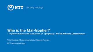 Who is the Mal-Gopher?
- Implementation and Evaluation of “gimpfuzzy” for Go Malware Classification
Yuta Sawabe / Nobuyuki Amakasu / Kazuya Nomura
NTT Security Holdings
 