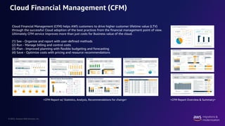 © 2022, Amazon Web Services, Inc.
Cloud Financial Management (CFM)
Cloud Financial Management (CFM) helps AWS customers to drive higher customer lifetime value (LTV)
through the successful Cloud adoption of the best practices from the financial management point of view.
Ultimately CFM service improves more than just costs for Business value of the cloud.
(1) See - Organize and report with user-defined methods
(2) Run - Manage billing and control costs
(3) Plan - Improved planning with flexible budgeting and forecasting
(4) Save - Optimize costs with pricing and resource recommendations
<CFM Report w/ Statistics, Analysis, Recommendations for change> <CFM Report Overview & Summary>
 