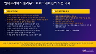 © 2022, Amazon Web Services, Inc.
엔터프라이즈 클라우드 마이그레이션의 도전 과제
“가장 큰 위험은 체계적인 진단, 준비 및 계획없이 성급하게 마이그레이션을 시작하여 프로젝트를 중단의 위기에 빠지게 만드는 것입니다.”
이러한 잘못은 클라우드 전환을 몇 달, 심지어 몇 년 전으로 후퇴시킬 수 있습니다.
추가적인 필수 준비
• 경영진 레벨의 강력한 스폰서십
• 새로운 CCOE* 조직의 컨트롤 타워 역할 구성 및 리드
• 명확한 마이그레이션 목표
• 체계적인 진단, 준비 및 계획
• 적절한 규모의 마이그레이션 범위 및 일정
• 새로운 클라우드 기술, 운영, 개발, 보안에 대한 격차를
개선하려는 의지
• 전사적인 부서의 클라우드에 대한 이해 부족 해결
• 인프라, 솔루션, 개발 부서 별로 상이한 클라우드 견해 통일
• 비용 지불 방법의 변화 (Pay-as-you-go) 및 IT 예산 컨트롤 변화
• 비즈니스 프로세스 및 업무 인력 R&R 변화
• 마이그레이션으로 인한 일시적인 비용 증가 인지
• 서비스 전환 작업 과정 중 비즈니스의 연속성 준비
• 레거시 기술 및 기존 운영 환경의 해체 및 전환
• 마이그레이션 애플리케이션의 적합성 및 성능 측정
• 긴급 서비스 장애 및 이벤트 프로세스 조정
• 새로운 정책, 보안 및 컴플라이언스 준수 사항 재설정
기본적인 준비
CCOE*: Cloud Center Of Excellence
 
