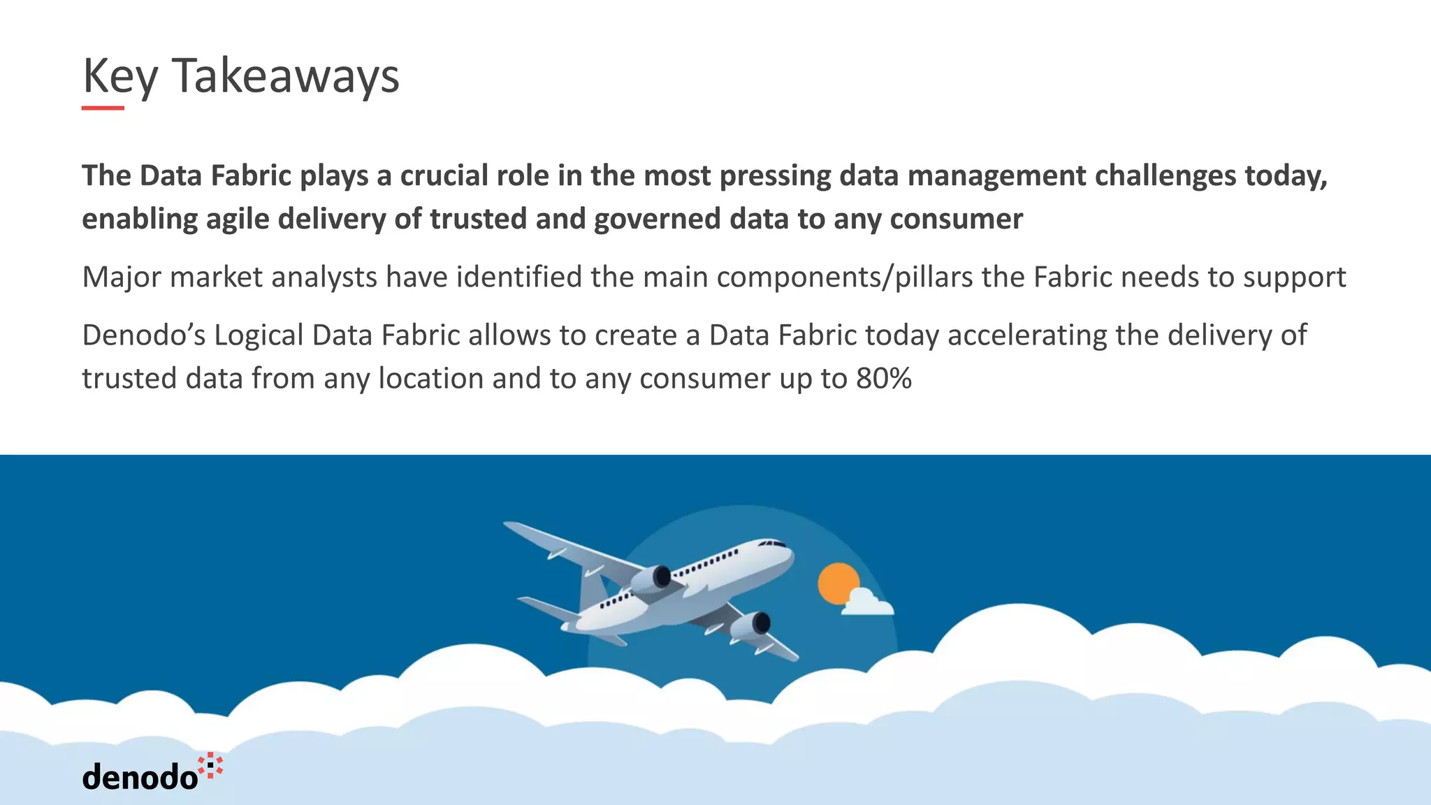 18
Key Takeaways
The Data Fabric plays a crucial role in the most pressing data management challenges today,
enabling agile delivery of trusted and governed data to any consumer
Major market analysts have identified the main components/pillars the Fabric needs to support
Denodo’s Logical Data Fabric allows to create a Data Fabric today accelerating the delivery of
trusted data from any location and to any consumer up to 80%
 