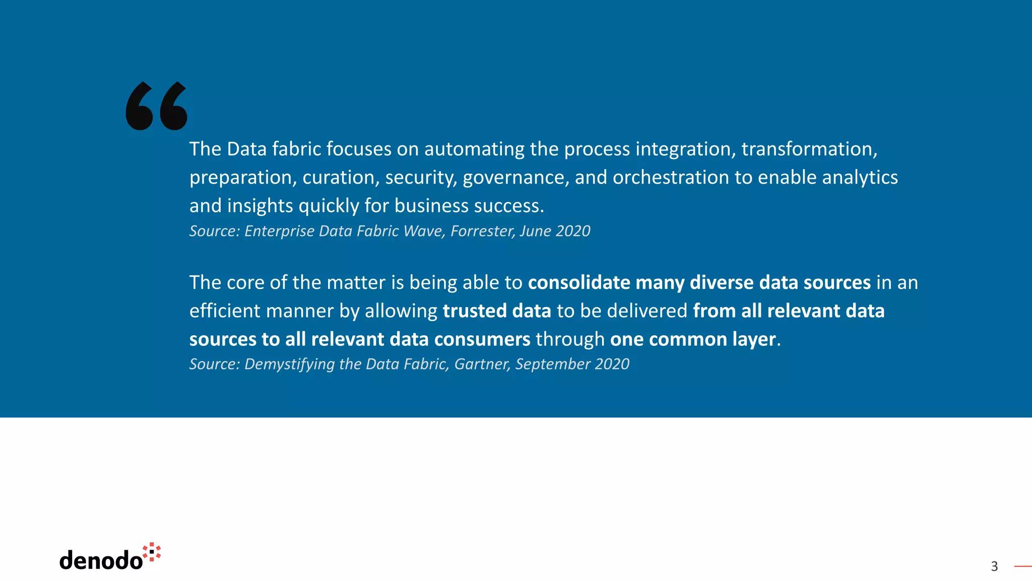 3
The core of the matter is being able to consolidate many diverse data sources in an
efficient manner by allowing trusted data to be delivered from all relevant data
sources to all relevant data consumers through one common layer.
Source: Demystifying the Data Fabric, Gartner, September 2020
The Data fabric focuses on automating the process integration, transformation,
preparation, curation, security, governance, and orchestration to enable analytics
and insights quickly for business success.
Source: Enterprise Data Fabric Wave, Forrester, June 2020
 