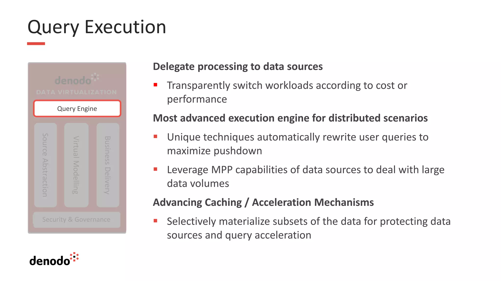 Query Execution
Source
Abstraction
Virtual
Modelling
Business
Delivery
Query Optimizer
Security & Governance
Query Engine
Delegate processing to data sources
▪ Transparently switch workloads according to cost or
performance
Most advanced execution engine for distributed scenarios
▪ Unique techniques automatically rewrite user queries to
maximize pushdown
▪ Leverage MPP capabilities of data sources to deal with large
data volumes
Advancing Caching / Acceleration Mechanisms
▪ Selectively materialize subsets of the data for protecting data
sources and query acceleration
 