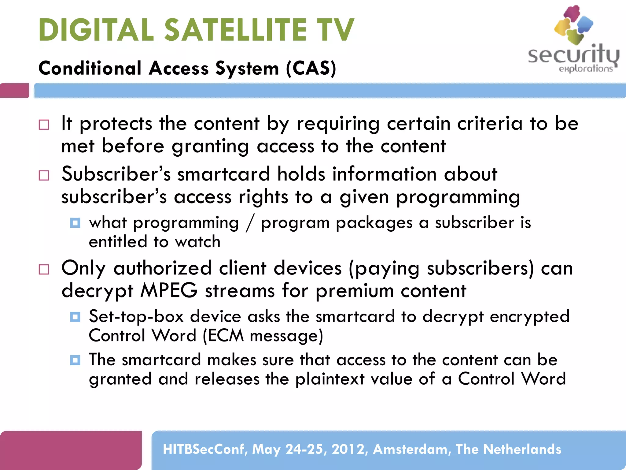 DIGITAL SATELLITE TV
Conditional Access System (CAS)



It protects the content by requiring certain criteria to be
met before granting access to the content
Subscriber’s smartcard holds information about
subscriber’s access rights to a given programming




what programming / program packages a subscriber is
entitled to watch

Only authorized client devices (paying subscribers) can
decrypt MPEG streams for premium content




Set-top-box device asks the smartcard to decrypt encrypted
Control Word (ECM message)
The smartcard makes sure that access to the content can be
granted and releases the plaintext value of a Control Word

HITBSecConf, May 24-25, 2012, Amsterdam, The Netherlands

 