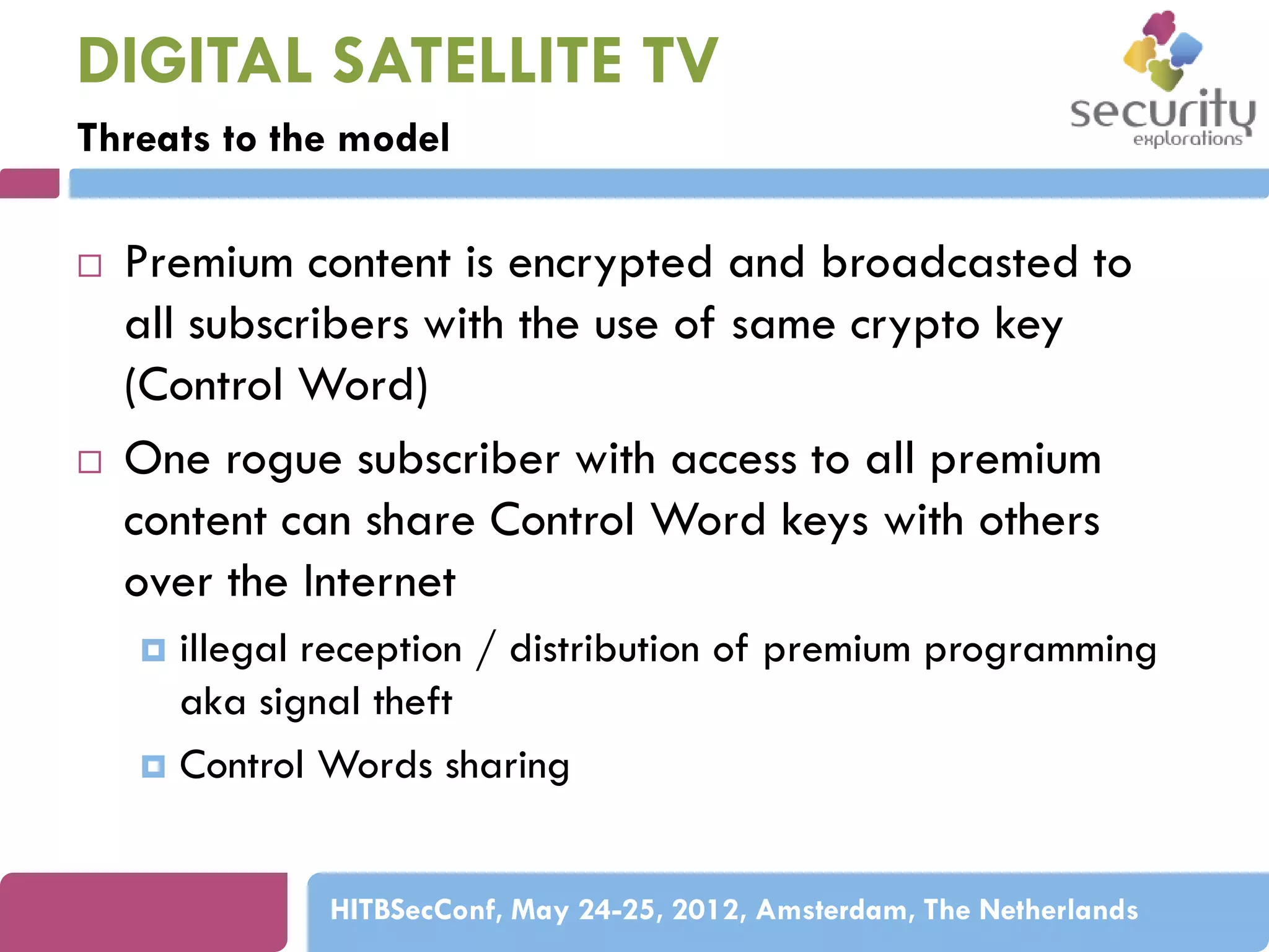 DIGITAL SATELLITE TV
Threats to the model




Premium content is encrypted and broadcasted to
all subscribers with the use of same crypto key
(Control Word)
One rogue subscriber with access to all premium
content can share Control Word keys with others
over the Internet
illegal reception / distribution of premium programming
aka signal theft
 Control Words sharing


HITBSecConf, May 24-25, 2012, Amsterdam, The Netherlands

 