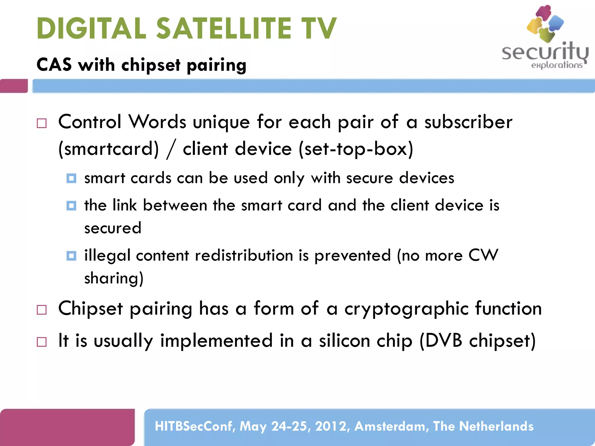 DIGITAL SATELLITE TV
CAS with chipset pairing


Control Words unique for each pair of a subscriber
(smartcard) / client device (set-top-box)








smart cards can be used only with secure devices
the link between the smart card and the client device is
secured
illegal content redistribution is prevented (no more CW
sharing)

Chipset pairing has a form of a cryptographic function
It is usually implemented in a silicon chip (DVB chipset)

HITBSecConf, May 24-25, 2012, Amsterdam, The Netherlands

 