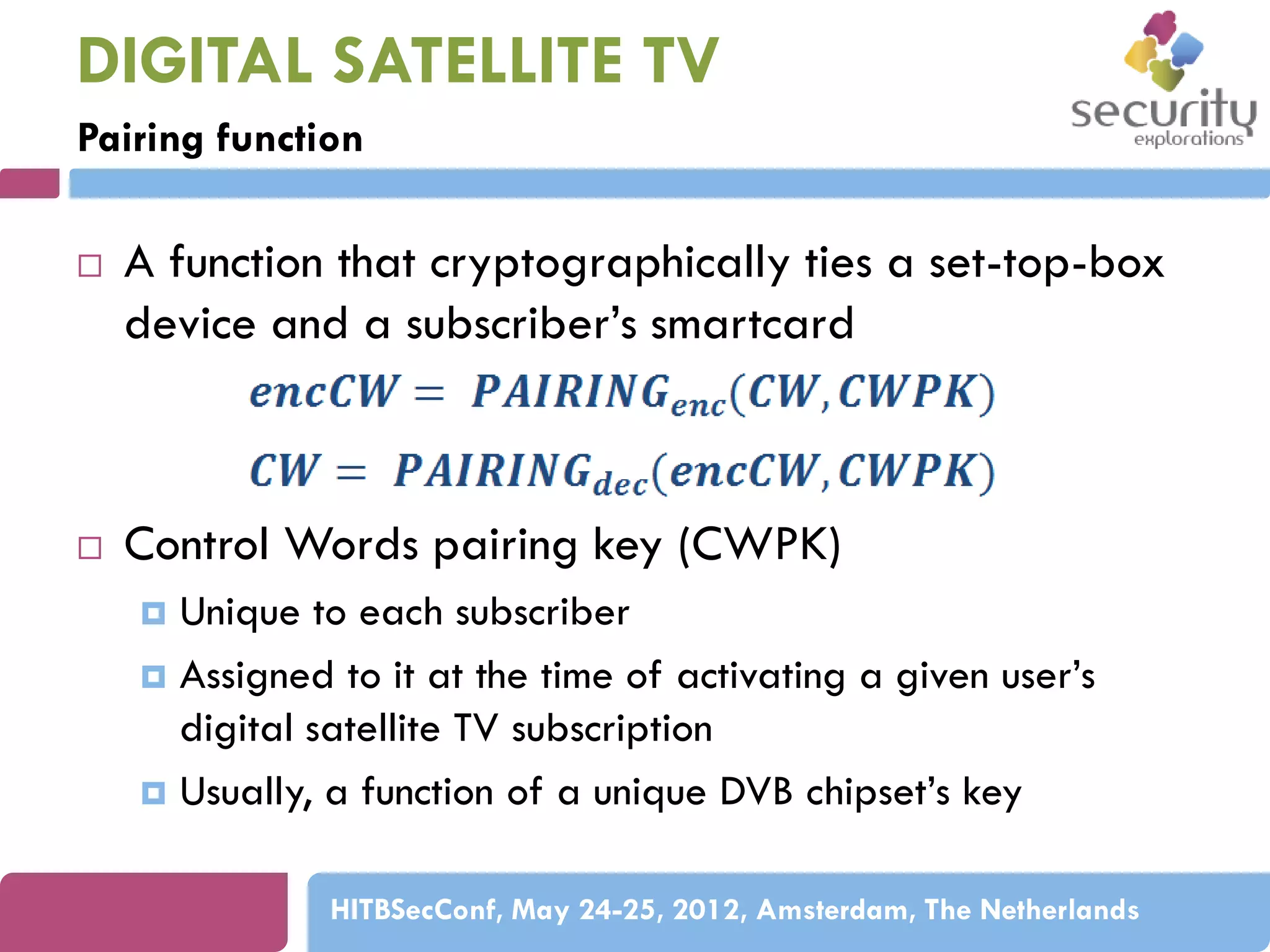 DIGITAL SATELLITE TV
Pairing function




A function that cryptographically ties a set-top-box
device and a subscriber’s smartcard

Control Words pairing key (CWPK)
Unique to each subscriber
 Assigned to it at the time of activating a given user’s
digital satellite TV subscription
 Usually, a function of a unique DVB chipset’s key


HITBSecConf, May 24-25, 2012, Amsterdam, The Netherlands

 