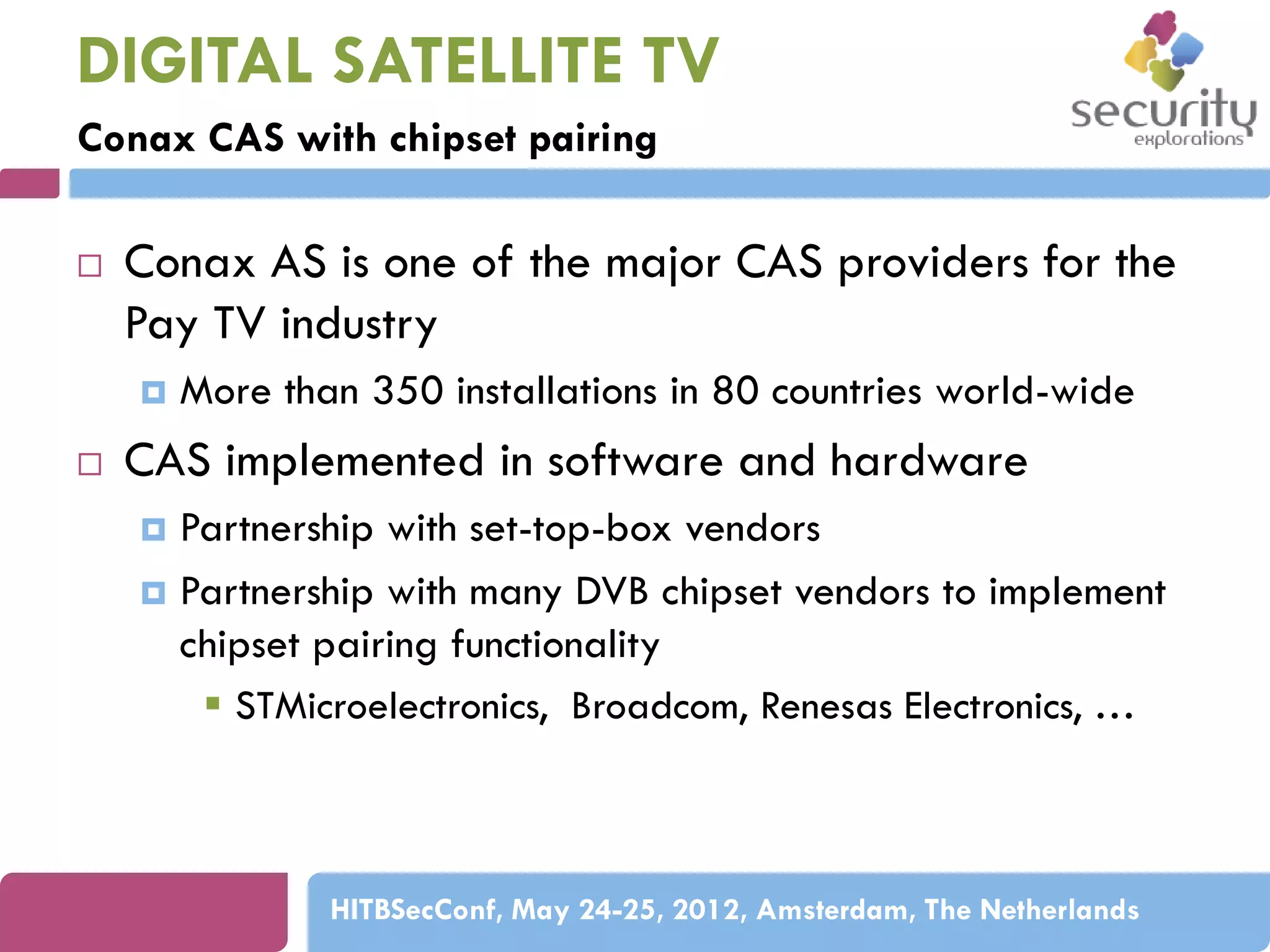 DIGITAL SATELLITE TV
Conax CAS with chipset pairing


Conax AS is one of the major CAS providers for the
Pay TV industry




More than 350 installations in 80 countries world-wide

CAS implemented in software and hardware
Partnership with set-top-box vendors
 Partnership with many DVB chipset vendors to implement
chipset pairing functionality
 STMicroelectronics, Broadcom, Renesas Electronics, …


HITBSecConf, May 24-25, 2012, Amsterdam, The Netherlands

 