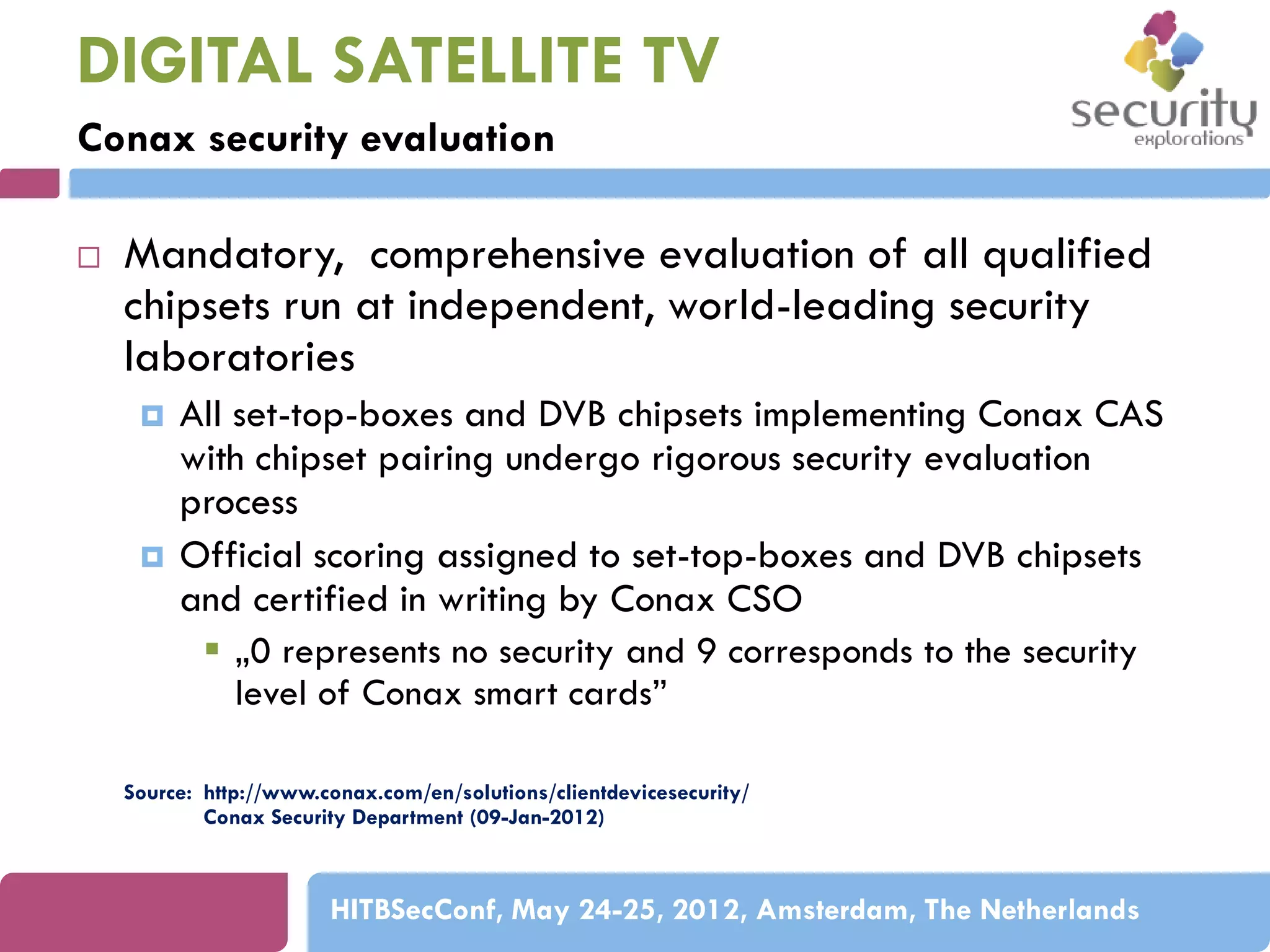 DIGITAL SATELLITE TV
Conax security evaluation


Mandatory, comprehensive evaluation of all qualified
chipsets run at independent, world-leading security
laboratories




All set-top-boxes and DVB chipsets implementing Conax CAS
with chipset pairing undergo rigorous security evaluation
process
Official scoring assigned to set-top-boxes and DVB chipsets
and certified in writing by Conax CSO
 „0 represents no security and 9 corresponds to the security
level of Conax smart cards”

Source: http://www.conax.com/en/solutions/clientdevicesecurity/
Conax Security Department (09-Jan-2012)

HITBSecConf, May 24-25, 2012, Amsterdam, The Netherlands

 