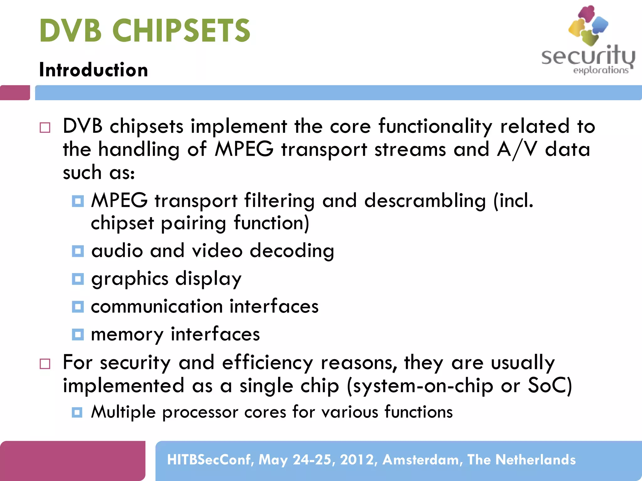 DVB CHIPSETS
Introduction




DVB chipsets implement the core functionality related to
the handling of MPEG transport streams and A/V data
such as:
 MPEG transport filtering and descrambling (incl.
chipset pairing function)
 audio and video decoding
 graphics display
 communication interfaces
 memory interfaces
For security and efficiency reasons, they are usually
implemented as a single chip (system-on-chip or SoC)


Multiple processor cores for various functions
HITBSecConf, May 24-25, 2012, Amsterdam, The Netherlands

 