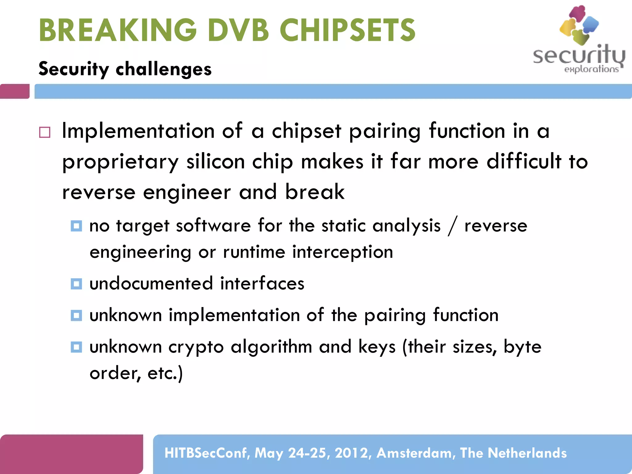 BREAKING DVB CHIPSETS
Security challenges


Implementation of a chipset pairing function in a
proprietary silicon chip makes it far more difficult to
reverse engineer and break
no target software for the static analysis / reverse
engineering or runtime interception
 undocumented interfaces
 unknown implementation of the pairing function
 unknown crypto algorithm and keys (their sizes, byte
order, etc.)


HITBSecConf, May 24-25, 2012, Amsterdam, The Netherlands

 