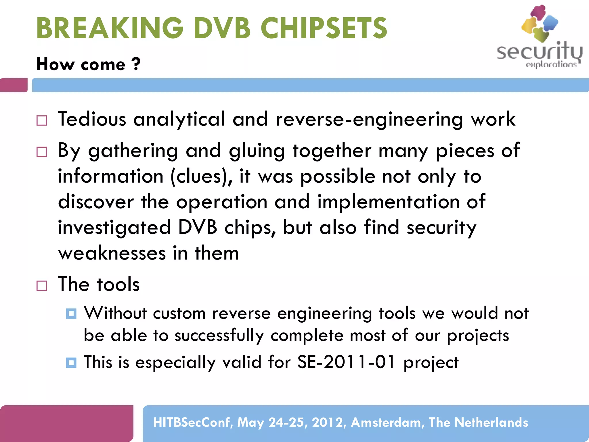 BREAKING DVB CHIPSETS
How come ?






Tedious analytical and reverse-engineering work
By gathering and gluing together many pieces of
information (clues), it was possible not only to
discover the operation and implementation of
investigated DVB chips, but also find security
weaknesses in them
The tools
Without custom reverse engineering tools we would not
be able to successfully complete most of our projects
 This is especially valid for SE-2011-01 project


HITBSecConf, May 24-25, 2012, Amsterdam, The Netherlands

 