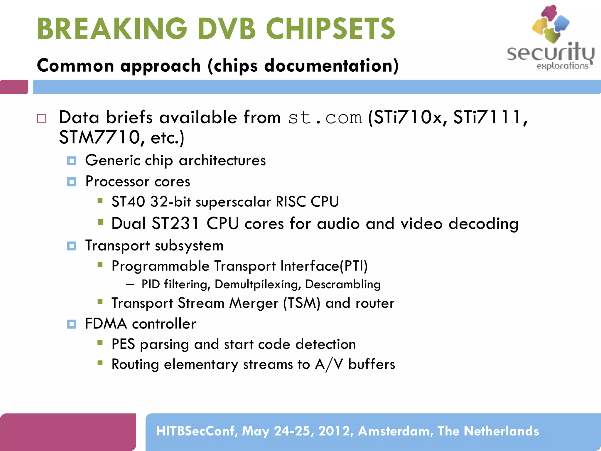 BREAKING DVB CHIPSETS
Common approach (chips documentation)


Data briefs available from st.com (STi710x, STi7111,
STM7710, etc.)



Generic chip architectures
Processor cores
 ST40 32-bit superscalar RISC CPU

 Dual ST231 CPU cores for audio and video decoding


Transport subsystem
 Programmable Transport Interface(PTI)
– PID filtering, Demultpilexing, Descrambling



 Transport Stream Merger (TSM) and router
FDMA controller
 PES parsing and start code detection
 Routing elementary streams to A/V buffers

HITBSecConf, May 24-25, 2012, Amsterdam, The Netherlands

 