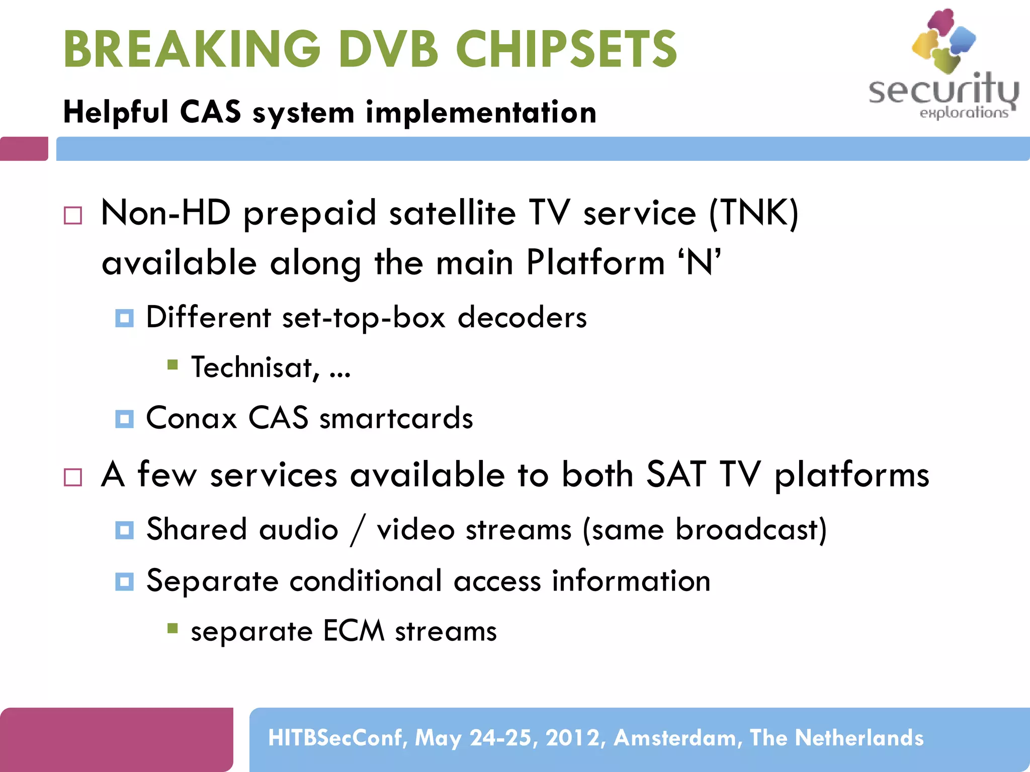 BREAKING DVB CHIPSETS
Helpful CAS system implementation


Non-HD prepaid satellite TV service (TNK)
available along the main Platform ‘N’
Different set-top-box decoders
 Technisat, ...
 Conax CAS smartcards




A few services available to both SAT TV platforms
Shared audio / video streams (same broadcast)
 Separate conditional access information
 separate ECM streams


HITBSecConf, May 24-25, 2012, Amsterdam, The Netherlands

 