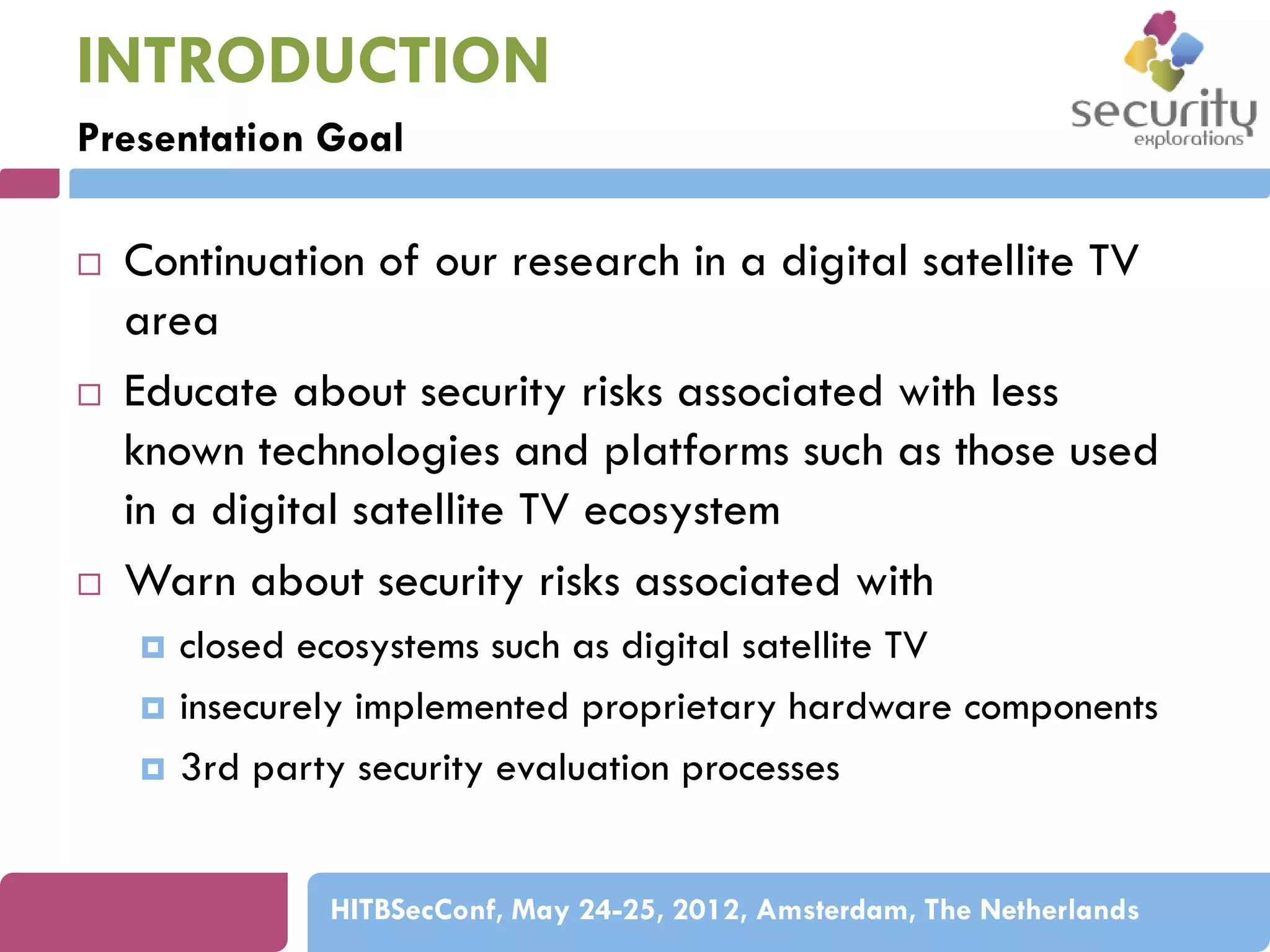 INTRODUCTION
Presentation Goal






Continuation of our research in a digital satellite TV
area
Educate about security risks associated with less
known technologies and platforms such as those used
in a digital satellite TV ecosystem
Warn about security risks associated with




closed ecosystems such as digital satellite TV
insecurely implemented proprietary hardware components
3rd party security evaluation processes
HITBSecConf, May 24-25, 2012, Amsterdam, The Netherlands

 