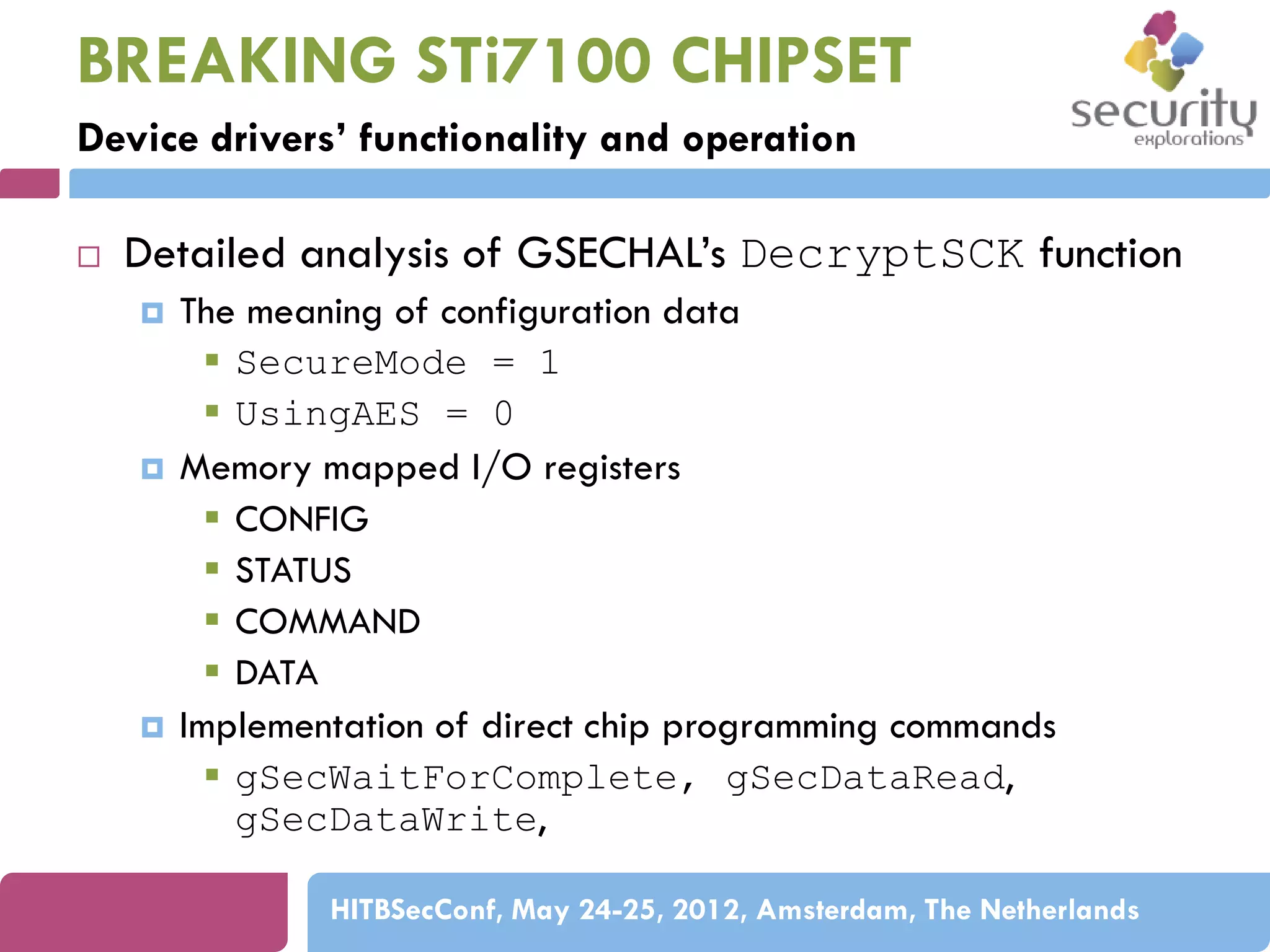 BREAKING STi7100 CHIPSET
Device drivers’ functionality and operation


Detailed analysis of GSECHAL’s DecryptSCK function






The meaning of configuration data
 SecureMode = 1
 UsingAES = 0
Memory mapped I/O registers
 CONFIG
 STATUS
 COMMAND
 DATA
Implementation of direct chip programming commands
 gSecWaitForComplete, gSecDataRead,
gSecDataWrite,
HITBSecConf, May 24-25, 2012, Amsterdam, The Netherlands

 