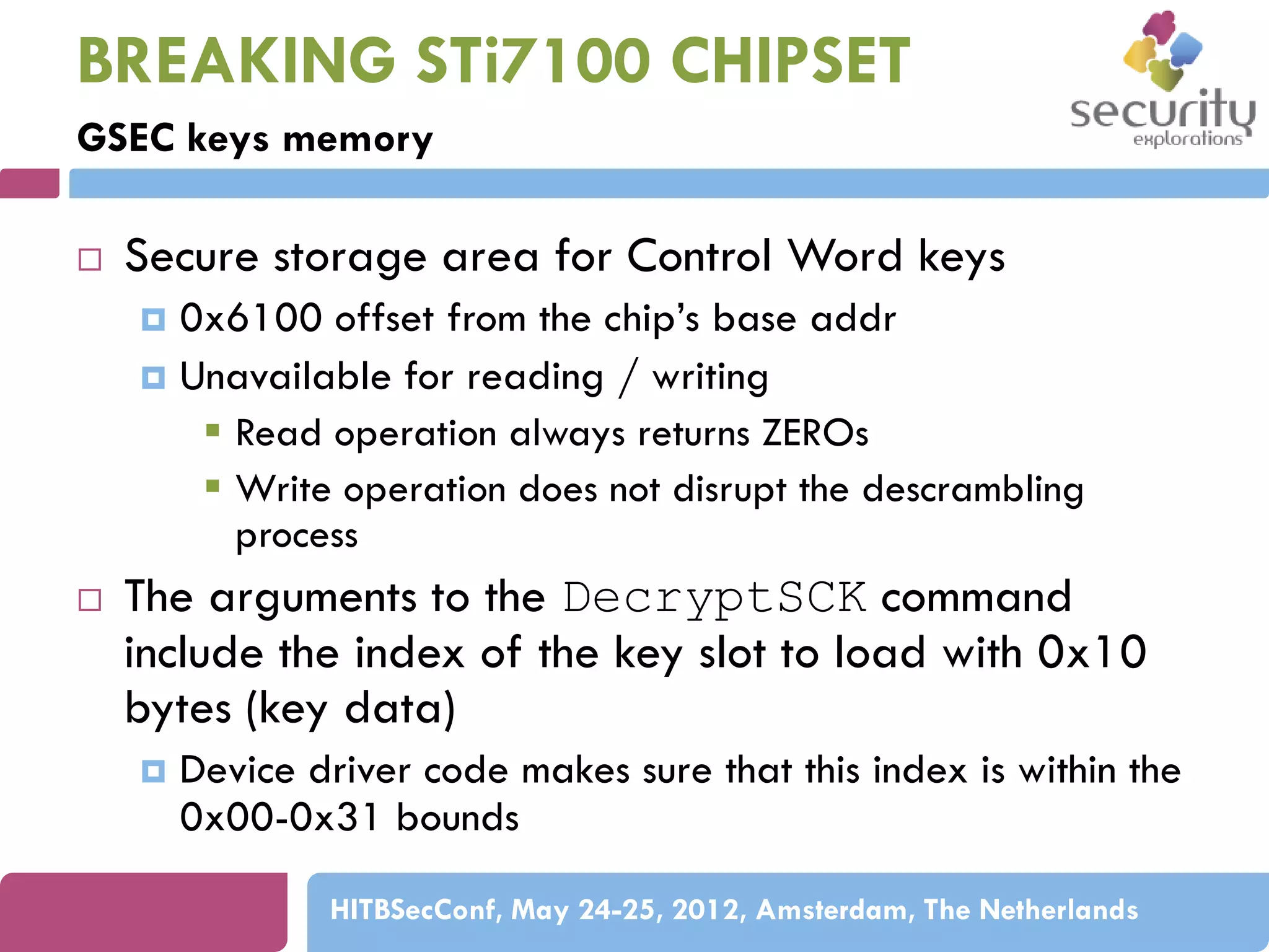 BREAKING STi7100 CHIPSET
GSEC keys memory


Secure storage area for Control Word keys
0x6100 offset from the chip’s base addr
 Unavailable for reading / writing
 Read operation always returns ZEROs
 Write operation does not disrupt the descrambling
process




The arguments to the DecryptSCK command
include the index of the key slot to load with 0x10
bytes (key data)


Device driver code makes sure that this index is within the
0x00-0x31 bounds
HITBSecConf, May 24-25, 2012, Amsterdam, The Netherlands

 