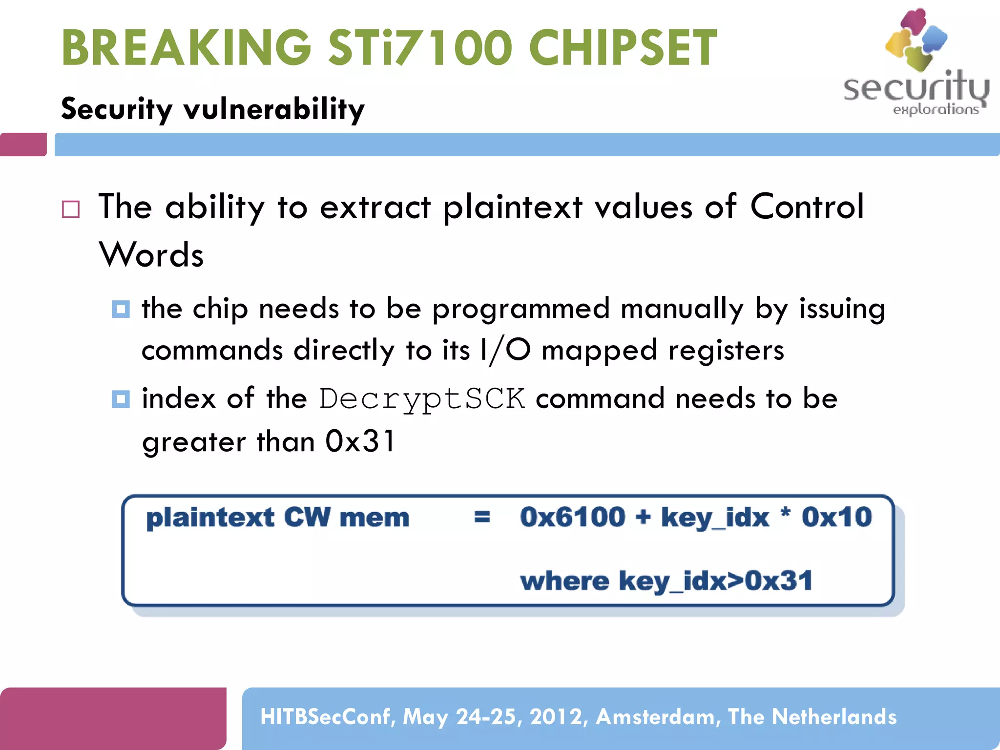 BREAKING STi7100 CHIPSET
Security vulnerability


The ability to extract plaintext values of Control
Words
the chip needs to be programmed manually by issuing
commands directly to its I/O mapped registers
 index of the DecryptSCK command needs to be
greater than 0x31


HITBSecConf, May 24-25, 2012, Amsterdam, The Netherlands

 
