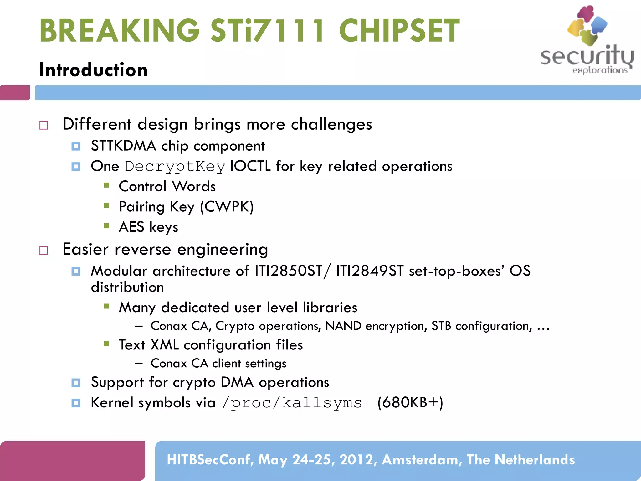 BREAKING STi7111 CHIPSET
Introduction


Different design brings more challenges






STTKDMA chip component
One DecryptKey IOCTL for key related operations
 Control Words
 Pairing Key (CWPK)
 AES keys

Easier reverse engineering


Modular architecture of ITI2850ST/ ITI2849ST set-top-boxes’ OS
distribution
 Many dedicated user level libraries
– Conax CA, Crypto operations, NAND encryption, STB configuration, …

 Text XML configuration files
– Conax CA client settings



Support for crypto DMA operations
Kernel symbols via /proc/kallsyms (680KB+)
HITBSecConf, May 24-25, 2012, Amsterdam, The Netherlands

 