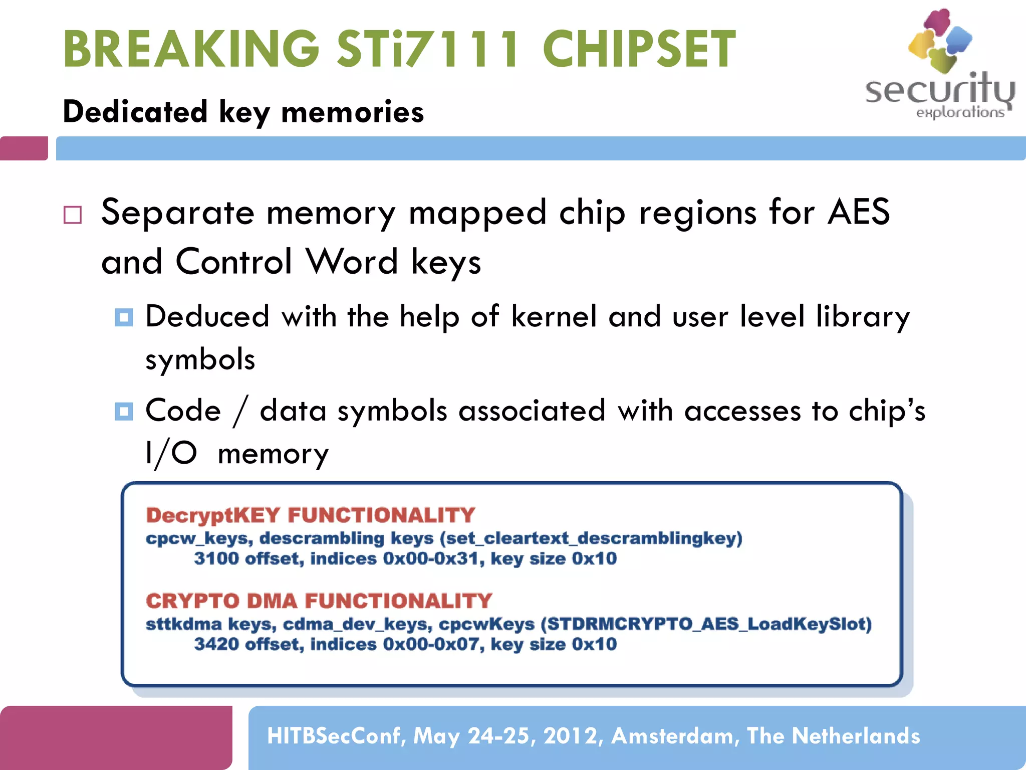 BREAKING STi7111 CHIPSET
Dedicated key memories


Separate memory mapped chip regions for AES
and Control Word keys
Deduced with the help of kernel and user level library
symbols
 Code / data symbols associated with accesses to chip’s
I/O memory


HITBSecConf, May 24-25, 2012, Amsterdam, The Netherlands

 