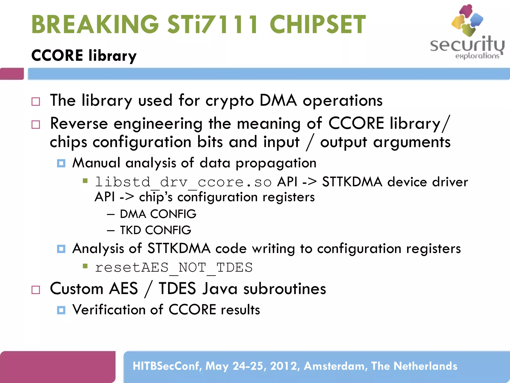BREAKING STi7111 CHIPSET
CCORE library



The library used for crypto DMA operations
Reverse engineering the meaning of CCORE library/
chips configuration bits and input / output arguments


Manual analysis of data propagation
 libstd_drv_ccore.so API -> STTKDMA device driver
API -> chip’s configuration registers
– DMA CONFIG
– TKD CONFIG





Analysis of STTKDMA code writing to configuration registers
 resetAES_NOT_TDES

Custom AES / TDES Java subroutines


Verification of CCORE results

HITBSecConf, May 24-25, 2012, Amsterdam, The Netherlands

 