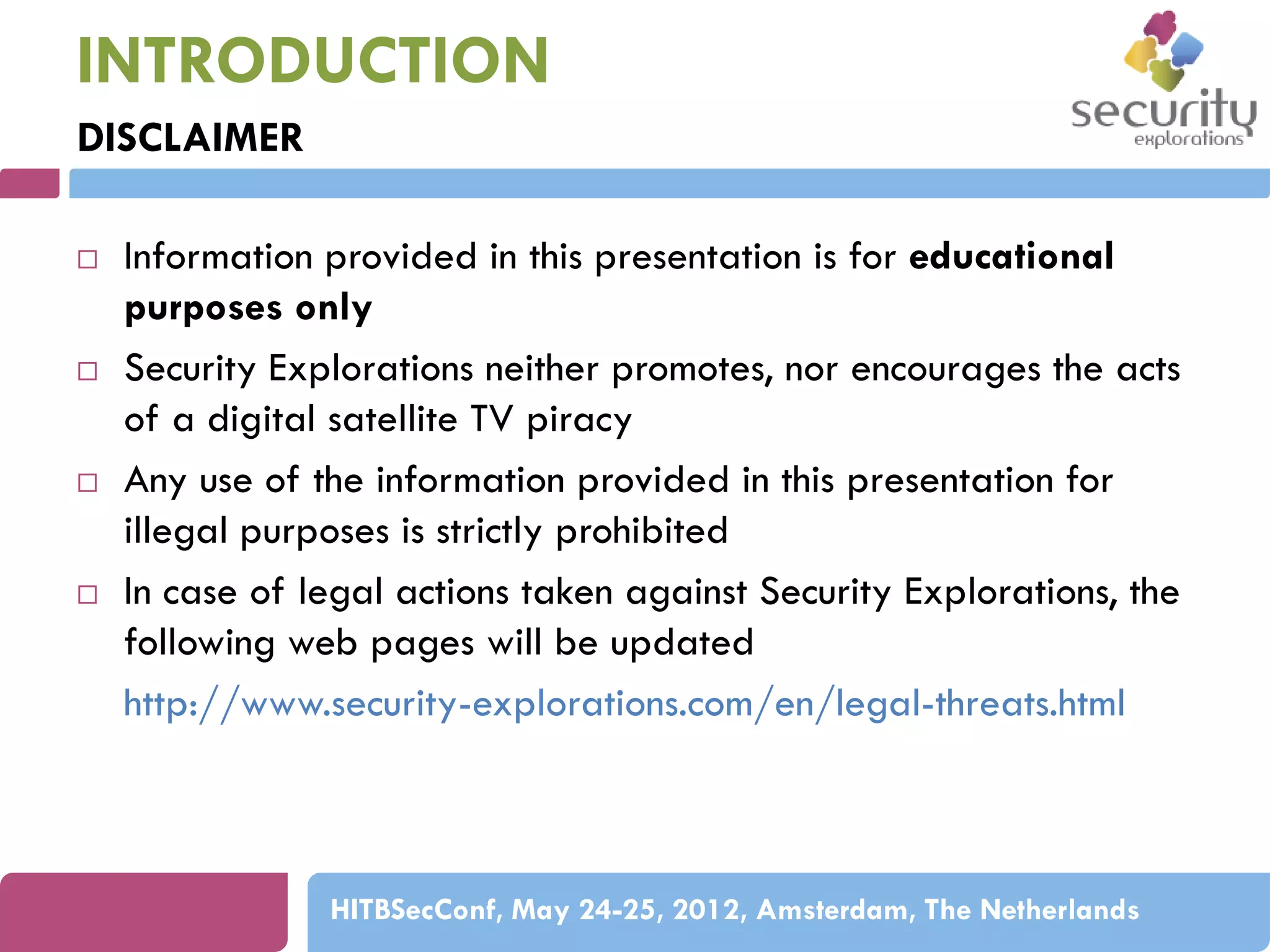 INTRODUCTION
DISCLAIMER








Information provided in this presentation is for educational
purposes only
Security Explorations neither promotes, nor encourages the acts
of a digital satellite TV piracy
Any use of the information provided in this presentation for
illegal purposes is strictly prohibited
In case of legal actions taken against Security Explorations, the
following web pages will be updated
http://www.security-explorations.com/en/legal-threats.html

HITBSecConf, May 24-25, 2012, Amsterdam, The Netherlands

 