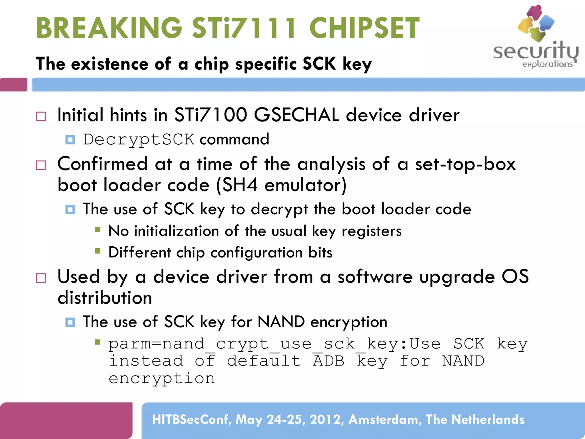 BREAKING STi7111 CHIPSET
The existence of a chip specific SCK key


Initial hints in STi7100 GSECHAL device driver




Confirmed at a time of the analysis of a set-top-box
boot loader code (SH4 emulator)




DecryptSCK command

The use of SCK key to decrypt the boot loader code
 No initialization of the usual key registers
 Different chip configuration bits

Used by a device driver from a software upgrade OS
distribution


The use of SCK key for NAND encryption
 parm=nand_crypt_use_sck_key:Use SCK key
instead of default ADB key for NAND
encryption
HITBSecConf, May 24-25, 2012, Amsterdam, The Netherlands

 
