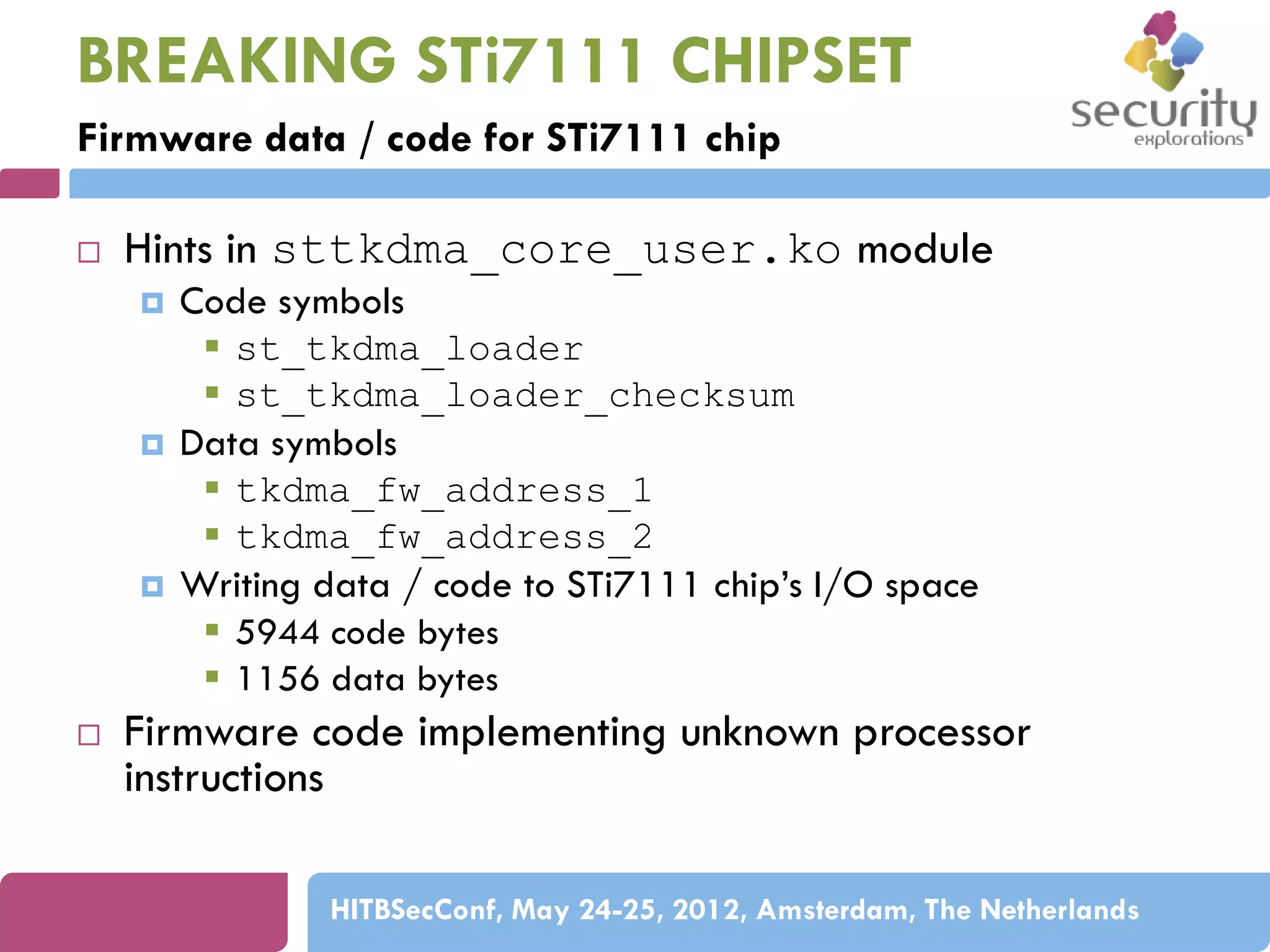 BREAKING STi7111 CHIPSET
Firmware data / code for STi7111 chip


Hints in sttkdma_core_user.ko module








Code symbols
 st_tkdma_loader
 st_tkdma_loader_checksum
Data symbols
 tkdma_fw_address_1
 tkdma_fw_address_2
Writing data / code to STi7111 chip’s I/O space
 5944 code bytes
 1156 data bytes

Firmware code implementing unknown processor
instructions
HITBSecConf, May 24-25, 2012, Amsterdam, The Netherlands

 
