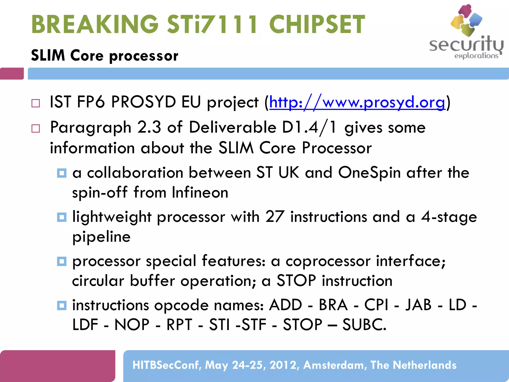 BREAKING STi7111 CHIPSET
SLIM Core processor



IST FP6 PROSYD EU project (http://www.prosyd.org)
Paragraph 2.3 of Deliverable D1.4/1 gives some
information about the SLIM Core Processor
 a collaboration between ST UK and OneSpin after the
spin-off from Infineon
 lightweight processor with 27 instructions and a 4-stage
pipeline
 processor special features: a coprocessor interface;
circular buffer operation; a STOP instruction
 instructions opcode names: ADD - BRA - CPI - JAB - LD LDF - NOP - RPT - STI -STF - STOP – SUBC.
HITBSecConf, May 24-25, 2012, Amsterdam, The Netherlands

 